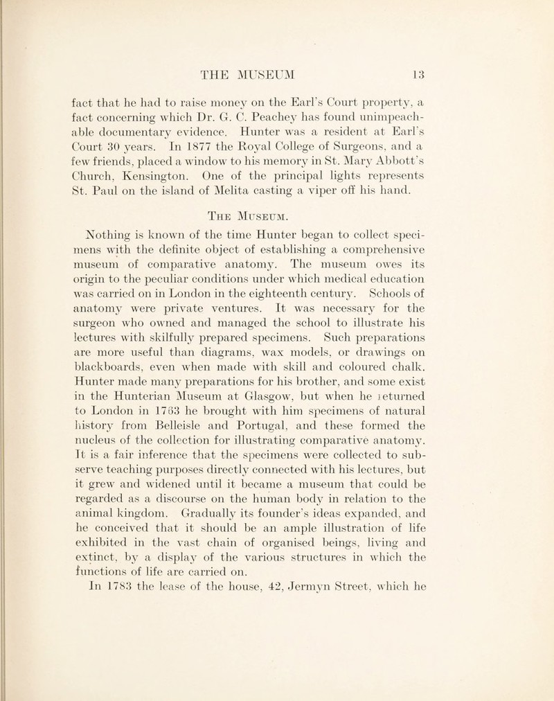 fact that he had to raise money on the Earl's Court property, a fact concerning which Dr. G. C. Peachey has found unimpeach¬ able documentary evidence. Hunter was a resident at Earl's Court 30 years. In 1877 the Royal College of Surgeons, and a few friends, placed a window to his memory in St. Mary Abbott’s Church, Kensington. One of the principal lights represents St. Paul on the island of Melita casting a viper off his hand. The Museum. Nothing is known of the time Hunter began to collect speci¬ mens with the definite object of establishing a comprehensive museum of comparative anatomy. The museum owes its origin to the peculiar conditions under which medical education was carried on in London in the eighteenth century. Schools of anatomy were private ventures. It was necessary for the surgeon who owned and managed the school to illustrate his lectures with skilfully prepared specimens. Such preparations are more useful than diagrams, wax models, or drawings on blackboards, even when made with skill and coloured chalk. Hunter made many preparations for his brother, and some exist in the Hunterian Museum at Glasgow, but when he returned to London in 1733 he brought with him specimens of natural history from Belleisle and Portugal, and these formed the nucleus of the collection for illustrating comparative anatomy. It is a fair inference that the specimens were collected to sub¬ serve teaching purposes directly connected with his lectures, but it grew and widened until it became a museum that could be regarded as a discourse on the human body in relation to the animal kingdom. Gradually its founder’s ideas expanded, and he conceived that it should be an ample illustration of life exhibited in the vast chain of organised beings, living and extinct, by a display of the various structures in which the functions of life are carried on. In 1783 the lease of the house, 42, Jermyn Street, which he