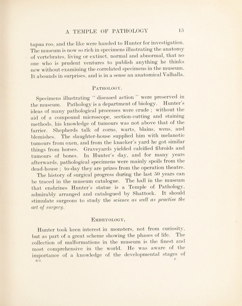 tapua roo, and the like were handed to Hunter for investigation. The museum is now so rich in specimens illustrating the anatomy of vertebrates, living or extinct, normal and abnormal, that no one who is prudent ventures to publish anything he thinks new without examining the correlated specimens in the museum. It abounds in surprises, and is in a sense an anatomical Valhalla. Pathology. Specimens illustrating diseased action were preserved in the museum. Pathology is a department of biology. Hunter’s ideas of many pathological processes were crude ; without the aid of a compound microscope, section-cutting and staining methods, his knowledge of tumours was not above that of the farrier. Shepherds talk of corns, warts, blains, wens, and blemishes. The slaughter-house supplied him with melanotic tumours from oxen, and from the knacker’s yard he got similar things from horses. Graveyards yielded calcified fibroids and tumours of bones. In Hunter s day, and for many years afterwards, pathological specimens were mainly spoils from the dead-house ; to-day they are prizes from the operation theatre. The history of surgical progress during the last 50 years can be traced in the museum catalogue. The hall in the museum that enshrines Hunter s statue is a Temple of Pathology, admirably arranged and catalogued by Shattock. It should stimulate surgeons to study the science as well as practise the art of surgery. Embryology. Hunter took keen interest in monsters, not from curiosity, but as part of a great scheme showing the phases of life. The collection of malformations in the museum is the finest and most comprehensive in the world. He was aware of the importance of a knowledge of the developmental stages of H.O. C