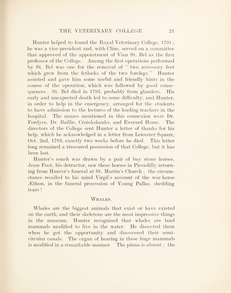 Hunter helped to found the Royal Veterinary College, 1791 ; he was a vice-president and, with Cline, served on a committee that approved of the appointment of Vian St. Bel as the first professor of the College. Among the first operations performed by St. Bel was one for the removal of “ two accessory feet which grew from the fetlocks of the two forelegs.*’ Hunter assisted and gave him some useful and friendly hints in the course of the operation, which was followed by good conse¬ quences. St. Bel died in 1793, probably from glanders. His early and unexpected death led to some difficulty, and Hunter, in order to help in the emergency, arranged for the students to have admission to the lectures of the leading teachers in the hospital. The names mentioned in this connexion were Dr. Fordyce, Dr. Baillie, Cruickshanks, and Everard Home. The directors of the College sent Hunter a letter of thanks for his help, which he acknowledged in a letter from Leicester Square, Oct. 2nd, 1793, exactly two weeks before he died. This letter long remained a treasured possession of that College, but it has been lost. Hunter’s coach was drawn by a pair of bay stone horses. Jesse Foot, his detractor, saw these horses in Piccadilly return¬ ing from Hunter's funeral at St. Martin's Church ; the circum¬ stance recalled to his mind Virgil’s account of the war-horse iEthon, in the funeral procession of Young Pallas, shedding tears ! Whales. Whales are the biggest animals that exist or have existed on the earth, and their skeletons are the most impressive things in the museum. Hunter recognised that whales are land mammals modified to live in the water. He dissected them when he got the opportunity and discovered their semi¬ circular canals. The organ of hearing in these huge mammals is modified in a remarkable manner. The pinna is absent ; the