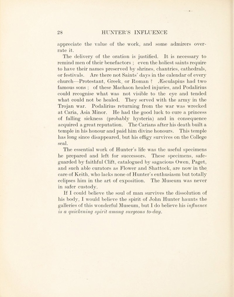 appreciate the value of the work, and some admirers over¬ rate it. The delivery of the oration is justified. It is necessary to remind men of their benefactors ; even the holiest saints require to have their names preserved by shrines, chantries, cathedrals, or festivals. Are there not Saints’ days in the calendar of every church—Protestant, Greek, or Roman ? Aesculapius had two famous sons ; of these Machaon healed injuries, and Podalirius could recognise what was not visible to the eye and tended served with the army in the Trojan war. Podalirius returning from the war was wrrecked at Caria, Asia Minor. He had the good luck to cure a princess of falling sickness (probably hysteria) and in consequence acquired a great reputation. The Carians after his death built a temple in his honour and paid him divine honours. This temple has long since disappeared, but his effigy survives on the College seal. The essential work of Hunter’s life was the useful specimens he prepared and left for successors. These specimens, safe¬ guarded by faithful Clift, catalogued by sagacious Owen, Paget, and such able curators as Flower and Shattock, are now in the care of Keith, who lacks none of Hunter’s enthusiasm but totally eclipses him in the art of exposition. The Museum was never in safer custody. If I could believe the soul of man survives the dissolution of his body, I would believe the spirit of John Hunter haunts the galleries of this wonderful Museum, but I do believe his influence is a quickening spirit among surgeons to-clay. what could not be healed. They