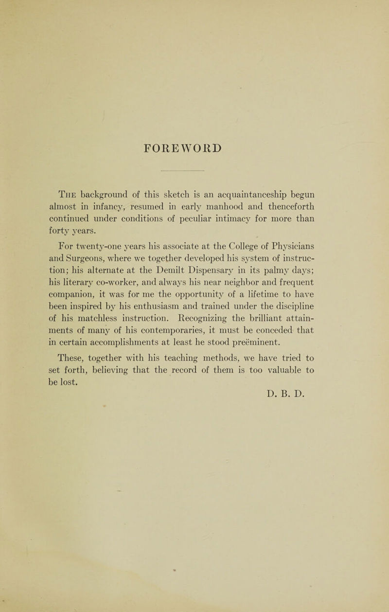 FOREWORD The background of this sketch is an acquaintanceship begun almost in infancy, resumed in early manhood and thenceforth continued under conditions of peculiar intimacy for more than forty years. For twenty-one years his associate at the College of Physicians and Surgeons, where we together developed his system of instruc¬ tion; his alternate at the Demilt Dispensary in its palmy days; his literary co-worker, and always his near neighbor and frequent companion, it was for me the opportunity of a lifetime to have been inspired by his enthusiasm and trained under the discipline of his matchless instruction. Recognizing the brilliant attain¬ ments of many of his contemporaries, it must be conceded that in certain accomplishments at least he stood preeminent. These, together with his teaching methods, we have tried to set forth, believing that the record of them is too valuable to be lost. D. B. D.
