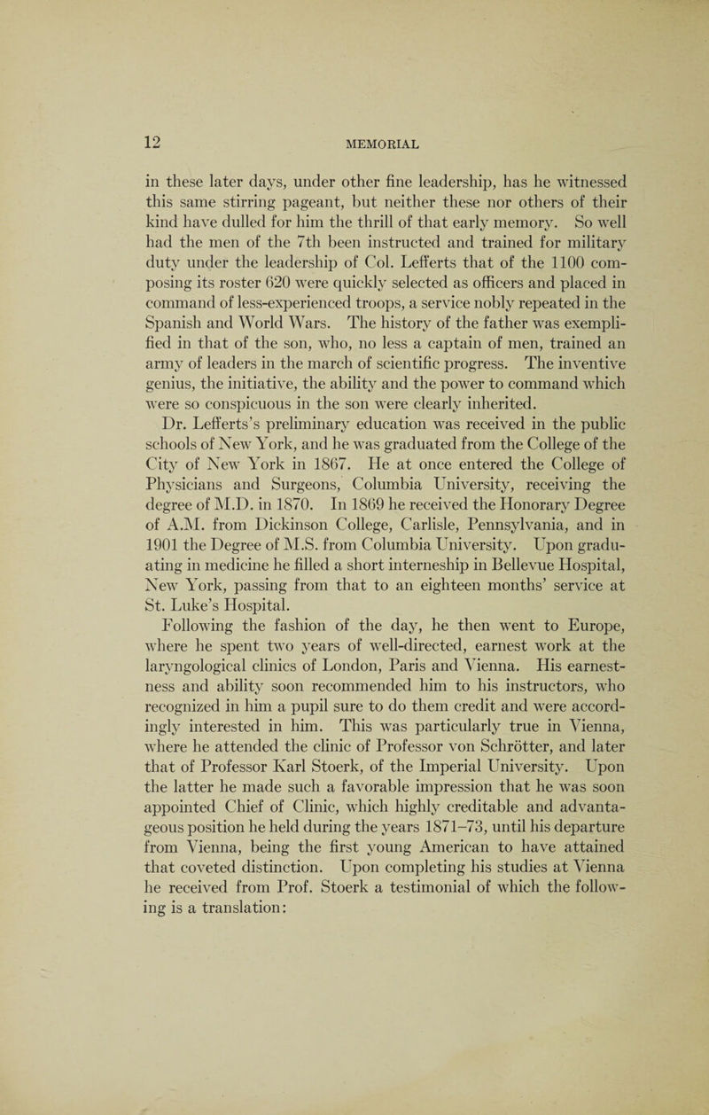 in these later days, under other fine leadership, has he witnessed this same stirring pageant, but neither these nor others of their kind have dulled for him the thrill of that early memory. So well had the men of the 7th been instructed and trained for military duty under the leadership of Col. Lefferts that of the 1100 com¬ posing its roster 620 were quickly selected as officers and placed in command of less-experienced troops, a service nobly repeated in the Spanish and World Wars. The history of the father was exempli¬ fied in that of the son, who, no less a captain of men, trained an army of leaders in the march of scientific progress. The inventive genius, the initiative, the ability and the power to command which were so conspicuous in the son were clearly inherited. Dr. Lefferts’s preliminary education was received in the public schools of New York, and he was graduated from the College of the City of New York in 1867. He at once entered the College of Physicians and Surgeons, Columbia University, receiving the degree of M.D. in 1870. In 1869 he received the Honorary Degree of A.M. from Dickinson College, Carlisle, Pennsylvania, and in 1901 the Degree of M.S. from Columbia University. Upon gradu¬ ating in medicine he filled a short interneship in Bellevue Hospital, New York, passing from that to an eighteen months’ service at St. Luke’s Hospital. Following the fashion of the day, he then went to Europe, where he spent two years of well-directed, earnest work at the laryngological clinics of London, Paris and Vienna. His earnest¬ ness and ability soon recommended him to his instructors, who recognized in him a pupil sure to do them credit and were accord¬ ingly interested in him. This was particularly true in Vienna, where he attended the clinic of Professor von Schrotter, and later that of Professor Karl Stoerk, of the Imperial University. Upon the latter he made such a favorable impression that he was soon appointed Chief of Clinic, which highly creditable and advanta¬ geous position he held during the years 1871-73, until his departure from Vienna, being the first young American to have attained that coveted distinction. Upon completing his studies at Vienna he received from Prof. Stoerk a testimonial of which the follow¬ ing is a translation:
