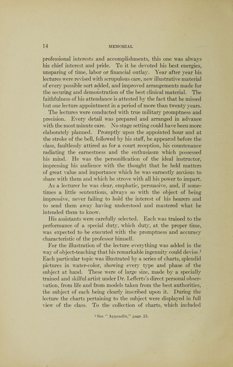 professional interests and accomplishments, this one was always his chief interest and pride. To it he devoted his best energies, unsparing of time, labor or financial outlay. Year after year his lectures were revised with scrupulous care, new illustrative material of every possible sort added, and improved arrangements made for the securing and demonstration of the best clinical material. The faithfulness of his attendance is attested by the fact that he missed but one lecture appointment in a period of more than twenty years. The lectures were conducted with true military promptness and precision. Every detail was prepared and arranged in advance with the most minute care. No stage setting could have been more elaborately planned. Promptly upon the appointed hour and at the stroke of the bell, followed by his staff, he appeared before the class, faultlessly attired as for a court reception, his countenance radiating the earnestness and the enthusiasm which possessed his mind. He was the personification of the ideal instructor, impressing his audience with the thought that he held matters of great value and importance which he was earnestly anxious to share with them and which he strove with all his power to impart. As a lecturer he was clear, emphatic, persuasive, and, if some¬ times a little sententious, always so with the object of being impressive, never failing to hold the interest of his hearers and to send them away having understood and mastered what he intended them to know. His assistants were carefully selected. Each was trained to the performance of a special duty, which duty, at the proper time, was expected to be executed with the promptness and accuracy characteristic of the professor himself. For the illustration of the lecture everything was added in the way of object-teaching that his remarkable ingenuity could devise.1 Each particular topic was illustrated by a series of charts, splendid pictures in water-color, showing every type and phase of the subject at hand. These were of large size, made by a specially trained and skilful artist under Dr. Lefferts’s direct personal obser¬ vation, from life and from models taken from the best authorities, the subject of each being clearly inscribed upon it. During the lecture the charts pertaining to the subject were displayed in full view of the class. To the collection of charts, which included 1 See Appendix,” page 25.