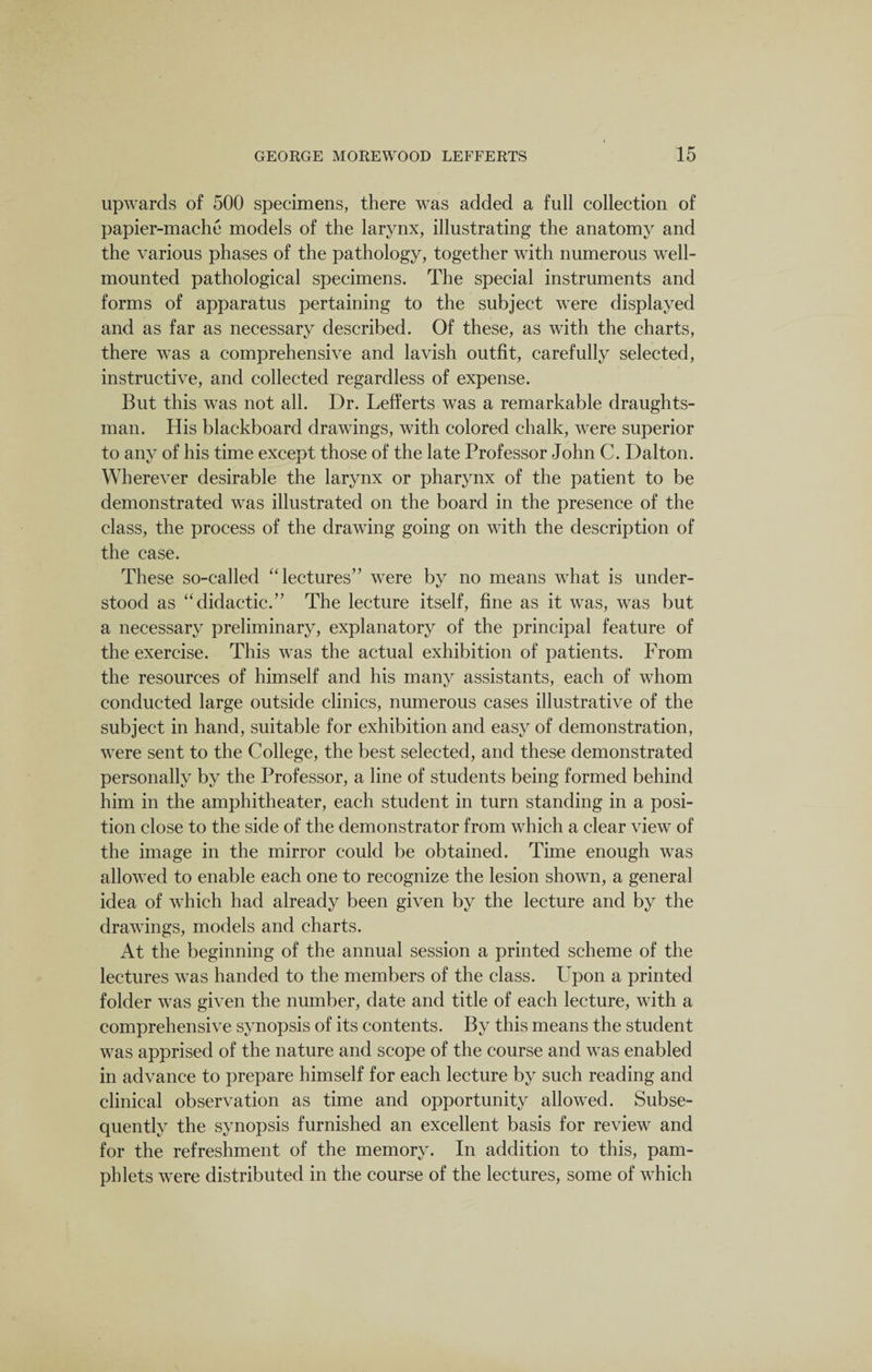 upwards of 500 specimens, there was added a full collection of papier-mache models of the larynx, illustrating the anatomy and the various phases of the pathology, together with numerous well- mounted pathological specimens. The special instruments and forms of apparatus pertaining to the subject were displayed and as far as necessary described. Of these, as with the charts, there was a comprehensive and lavish outfit, carefully selected, instructive, and collected regardless of expense. But this was not all. Dr. Lefferts was a remarkable draughts¬ man. His blackboard drawings, with colored chalk, were superior to any of his time except those of the late Professor John C. Dalton. Wherever desirable the larynx or pharynx of the patient to be demonstrated was illustrated on the board in the presence of the class, the process of the drawing going on with the description of the case. These so-called “ lectures” were by no means what is under¬ stood as “didactic.” The lecture itself, fine as it was, was but a necessary preliminary, explanatory of the principal feature of the exercise. This was the actual exhibition of patients. From the resources of himself and his many assistants, each of whom conducted large outside clinics, numerous cases illustrative of the subject in hand, suitable for exhibition and easy of demonstration, were sent to the College, the best selected, and these demonstrated personally by the Professor, a line of students being formed behind him in the amphitheater, each student in turn standing in a posi¬ tion close to the side of the demonstrator from which a clear view of the image in the mirror could be obtained. Time enough was allowed to enable each one to recognize the lesion shown, a general idea of which had already been given by the lecture and by the drawings, models and charts. At the beginning of the annual session a printed scheme of the lectures was handed to the members of the class. Upon a printed folder was given the number, date and title of each lecture, with a comprehensive synopsis of its contents. By this means the student was apprised of the nature and scope of the course and was enabled in advance to prepare himself for each lecture by such reading and clinical observation as time and opportunity allowed. Subse¬ quently the synopsis furnished an excellent basis for review and for the refreshment of the memory. In addition to this, pam¬ phlets were distributed in the course of the lectures, some of which