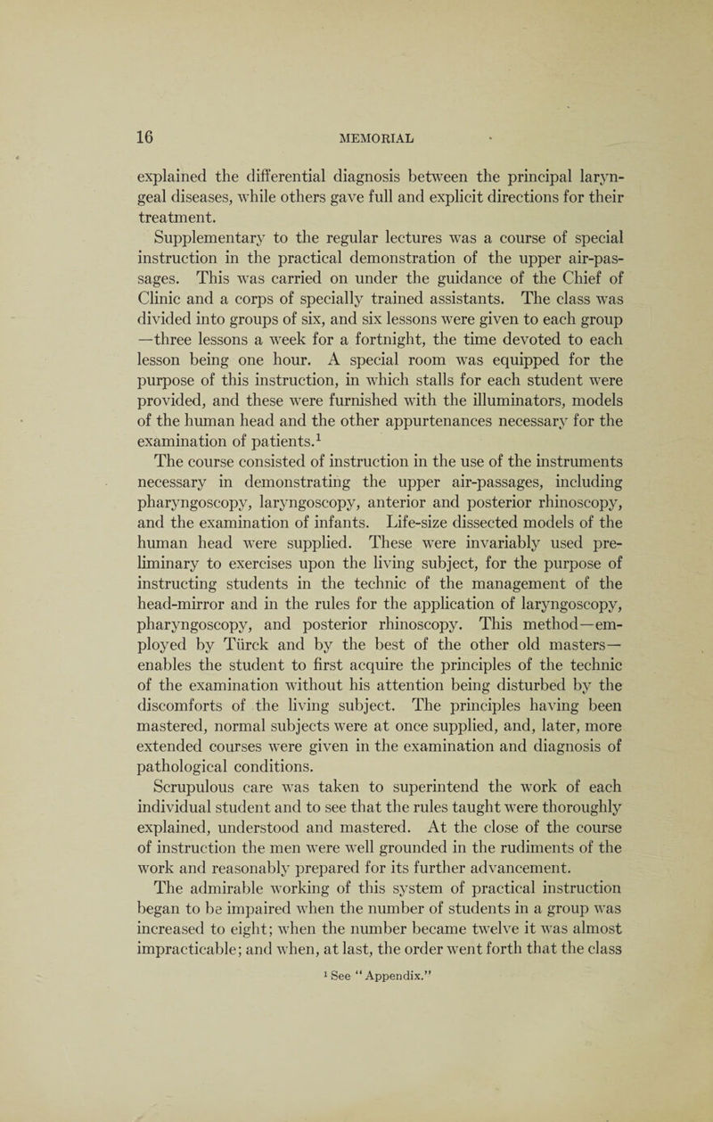 explained the differential diagnosis between the principal laryn¬ geal diseases, while others gave full and explicit directions for their treatment. Supplementary to the regular lectures was a course of special instruction in the practical demonstration of the upper air-pas¬ sages. This was carried on under the guidance of the Chief of Clinic and a corps of specially trained assistants. The class was divided into groups of six, and six lessons were given to each group —three lessons a week for a fortnight, the time devoted to each lesson being one hour. A special room was equipped for the purpose of this instruction, in which stalls for each student were provided, and these were furnished with the illuminators, models of the human head and the other appurtenances necessary for the examination of patients.1 The course consisted of instruction in the use of the instruments necessary in demonstrating the upper air-passages, including pharyngoscopy, laryngoscopy, anterior and posterior rhinoscopy, and the examination of infants. Life-size dissected models of the human head were supplied. These were invariably used pre¬ liminary to exercises upon the living subject, for the purpose of instructing students in the technic of the management of the head-mirror and in the rules for the application of laryngoscopy, pharyngoscopy, and posterior rhinoscopy. This method—em¬ ployed by Turck and by the best of the other old masters— enables the student to first acquire the principles of the technic of the examination without his attention being disturbed by the discomforts of the living subject. The principles having been mastered, normal subjects were at once supplied, and, later, more extended courses were given in the examination and diagnosis of pathological conditions. Scrupulous care was taken to superintend the work of each individual student and to see that the rules taught were thoroughly explained, understood and mastered. At the close of the course of instruction the men were well grounded in the rudiments of the work and reasonably prepared for its further advancement. The admirable working of this system of practical instruction began to be impaired when the number of students in a group was increased to eight; when the number became twelve it was almost impracticable; and when, at last, the order went forth that the class