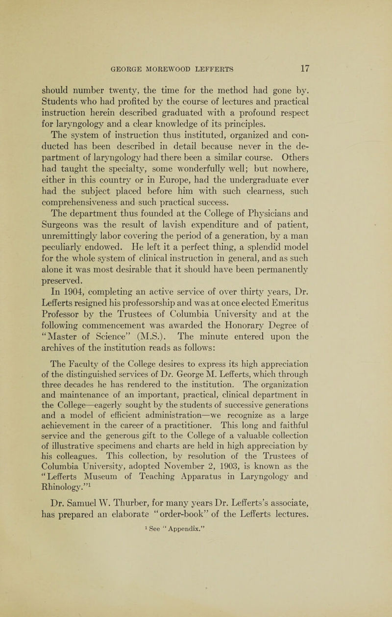 should number twenty, the time for the method had gone by. Students who had profited by the course of lectures and practical instruction herein described graduated with a profound respect for laryngology and a clear knowledge of its principles. The system of instruction thus instituted, organized and con¬ ducted has been described in detail because never in the de¬ partment of laryngology had there been a similar course. Others had taught the specialty, some wonderfully well; but nowhere, either in this country or in Europe, had the undergraduate ever had the subject placed before him with such clearness, such comprehensiveness and such practical success. The department thus founded at the College of Physicians and Surgeons was the result of lavish expenditure and of patient, unremittingly labor covering the period of a generation, by a man peculiarly endowed. He left it a perfect thing, a splendid model for the whole system of clinical instruction in general, and as such alone it was most desirable that it should have been permanently preserved. In 1904, completing an active service of over thirty years, Dr. Lefferts resigned his professorship and was at once elected Emeritus Professor by the Trustees of Columbia University and at the following commencement was awarded the Honorary Degree of “Master of Science” (M.S.). The minute entered upon the archives of the institution reads as follows: The Faculty of the College desires to express its high appreciation of the distinguished services of Dr. George M. Lefferts, which through three decades he has rendered to the institution. The organization and maintenance of an important, practical, clinical department in the College—eagerly sought by the students of successive generations and a model of efficient administration—we recognize as a large achievement in the career of a practitioner. This long and faithful service and the generous gift to the College of a valuable collection of illustrative specimens and charts are held in high appreciation by his colleagues. This collection, by resolution of the Trustees of Columbia University, adopted November 2, 1903, is known as the “Lefferts Museum of Teaching Apparatus in Laryngology and Rhinology.”1 Dr. Samuel W. Thurber, for many years Dr. Lefferts’s associate, has prepared an elaborate “ order-book” of the Lefferts lectures.