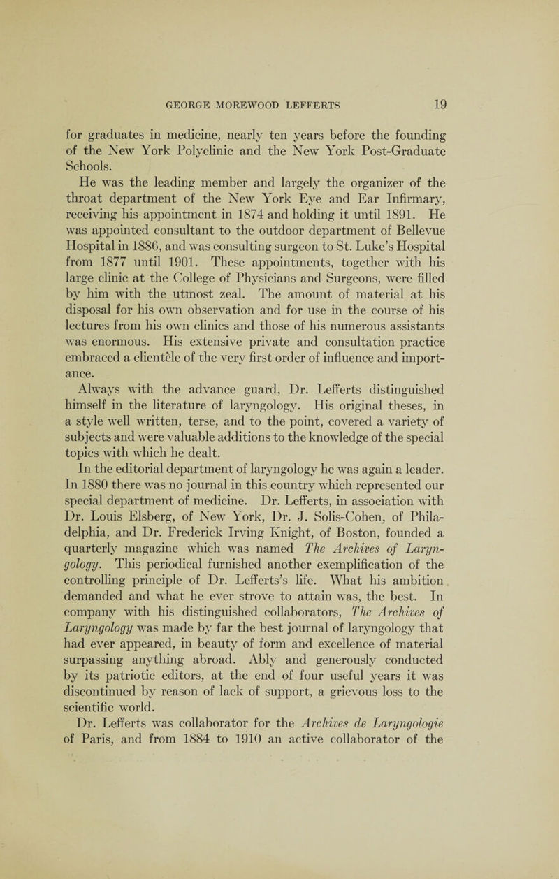 for graduates in medicine, nearly ten years before the founding of the New York Polyclinic and the New York Post-Graduate Schools. He was the leading member and largely the organizer of the throat department of the New York Eye and Ear Infirmary, receiving his appointment in 1874 and holding it until 1891. He was appointed consultant to the outdoor department of Bellevue Hospital in 1886, and was consulting surgeon to St. Luke’s Hospital from 1877 until 1901. These appointments, together with his large clinic at the College of Physicians and Surgeons, were filled by him with the utmost zeal. The amount of material at his disposal for his own observation and for use in the course of his lectures from his own clinics and those of his numerous assistants was enormous. His extensive private and consultation practice embraced a clientele of the very first order of influence and import¬ ance. Always with the advance guard, Dr. Lefferts distinguished himself in the literature of laryngology. His original theses, in a style well written, terse, and to the point, covered a variety of subjects and were valuable additions to the knowledge of the special topics with which he dealt. In the editorial department of laryngology he was again a leader. In 1880 there was no journal in this country which represented our special department of medicine. Dr. Lefferts, in association with Dr. Louis Elsberg, of New York, Dr. J. Solis-Cohen, of Phila¬ delphia, and Dr. Frederick Irving Knight, of Boston, founded a quarterly magazine which was named The Archives of Laryn¬ gology. This periodical furnished another exemplification of the controlling principle of Dr. Lefferts’s life. What his ambition demanded and what he ever strove to attain was, the best. In company with his distinguished collaborators, The Archives of Laryngology was made by far the best journal of laryngology that had ever appeared, in beauty of form and excellence of material surpassing anything abroad. Ably and generously conducted by its patriotic editors, at the end of four useful years it was discontinued by reason of lack of support, a grievous loss to the scientific world. Dr. Lefferts was collaborator for the Archives de Laryngologie of Paris, and from 1884 to 1910 an active collaborator of the
