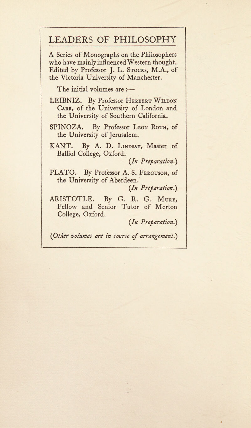 A Series of Monographs on the Philosophers who have mainly influenced Western thought. Edited by Professor J. L. Stocks, M.A., of the Victoria University of Manchester. The initial volumes are — LEIBNIZ. By Professor Herbert Wildon Carr, of the University of London and the University of Southern California. SPINOZA. By Professor Leon Roth, of the University of Jerusalem. KANT. By A. D. Lindsay, Master of Balliol College, Oxford. {In Preparation.) PLATO. By Professor A. S. Ferguson, of the University of Aberdeen.’ (In Preparation.) ARISTOTLE. By G. R. G. Mure, Fellow and Senior Tutor of Merton College, Oxford. (Iu Preparation.) (Other volumes are in course of arrangement.)