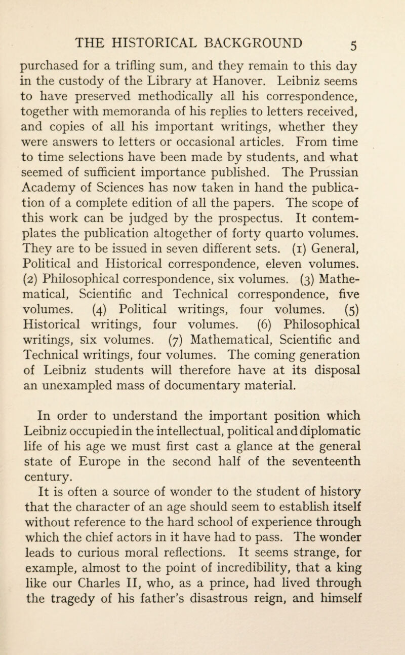 purchased for a trifling sum, and they remain to this day in the custody of the Library at Hanover. Leibniz seems to have preserved methodically all his correspondence, together with memoranda of his replies to letters received, and copies of all his important writings, whether they were answers to letters or occasional articles. From time to time selections have been made by students, and what seemed of sufficient importance published. The Prussian Academy of Sciences has now taken in hand the publica¬ tion of a complete edition of all the papers. The scope of this work can be judged by the prospectus. It contem¬ plates the publication altogether of forty quarto volumes. They are to be issued in seven different sets, (i) General, Political and Historical correspondence, eleven volumes. (2) Philosophical correspondence, six volumes. (3) Mathe¬ matical, Scientific and Technical correspondence, five volumes. (4) Political writings, four volumes. (5) Historical writings, four volumes. (6) Philosophical writings, six volumes. (7) Mathematical, Scientific and Technical writings, four volumes. The coming generation of Leibniz students will therefore have at its disposal an unexampled mass of documentary material. In order to understand the important position which Leibniz occupied in the intellectual, political and diplomatic life of his age we must first cast a glance at the general state of Europe in the second half of the seventeenth century. It is often a source of wonder to the student of history that the character of an age should seem to establish itself without reference to the hard school of experience through which the chief actors in it have had to pass. The wonder leads to curious moral reflections. It seems strange, for example, almost to the point of incredibility, that a king like our Charles II, who, as a prince, had lived through the tragedy of his father's disastrous reign, and himself