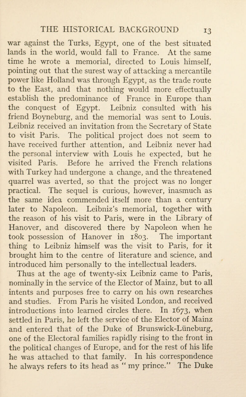 war against the Turks, Egypt, one of the best situated lands in the world, would fall to France. At the same time he wrote a memorial, directed to Louis himself, pointing out that the surest way of attacking a mercantile power like Holland was through Egypt, as the trade route to the East, and that nothing would more effectually establish the predominance of France in Europe than the conquest of Egypt. Leibniz consulted with his friend Boyneburg, and the memorial was sent to Louis. Leibniz received an invitation from the Secretary of State to visit Paris. The political project does not seem to have received further attention, and Leibniz never had the personal interview with Louis he expected, but he visited Paris. Before he arrived the French relations with Turkey had undergone a change, and the threatened quarrel was averted, so that the project was no longer practical. The sequel is curious, however, inasmuch as the same idea commended itself more than a century later to Napoleon. Leibniz’s memorial, together with the reason of his visit to Paris, were in the Library of Hanover, and discovered there by Napoleon when he took possession of Hanover in 1803. The important thing to Leibniz himself was the visit to Paris, for it brought him to the centre of literature and science, and introduced him personally to the intellectual leaders. Thus at the age of twenty-six Leibniz came to Paris, nominally in the service of the Elector of Mainz, but to all intents and purposes free to carry on his own researches and studies. From Paris he visited London, and received introductions into learned circles there. In 1673, when settled in Paris, he left the service of the Elector of Mainz and entered that of the Duke of Brunswick-Liineburg, one of the Electoral families rapidly rising to the front in the political changes of Europe, and for the rest of his life he was attached to that family. In his correspondence he always refers to its head as ” my prince.” The Duke