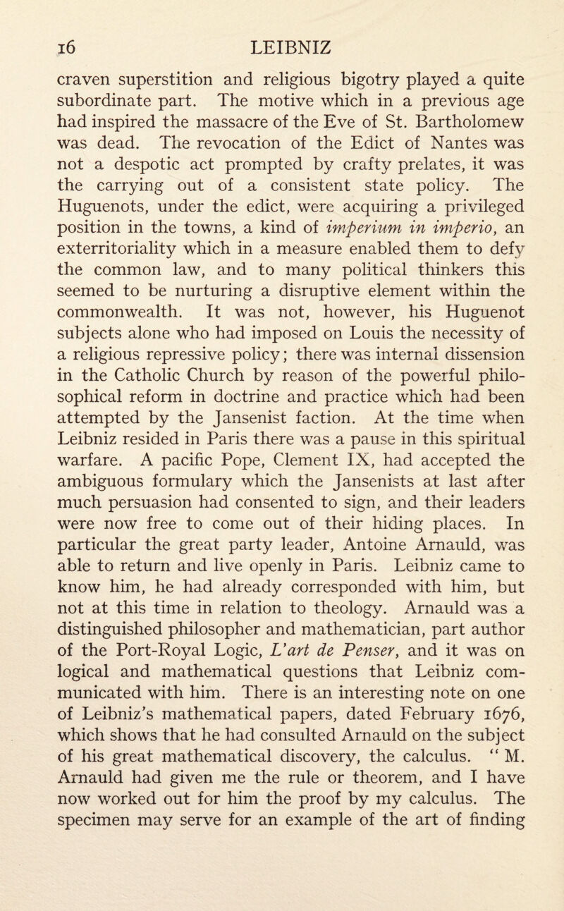 craven superstition and religious bigotry played a quite subordinate part. The motive which in a previous age had inspired the massacre of the Eve of St. Bartholomew was dead. The revocation of the Edict of Nantes was not a despotic act prompted by crafty prelates, it was the carrying out of a consistent state policy. The Huguenots, under the edict, were acquiring a privileged position in the towns, a kind of imperium in imperio, an exterritoriality which in a measure enabled them to defy the common law, and to many political thinkers this seemed to be nurturing a disruptive element within the commonwealth. It was not, however, his Huguenot subjects alone who had imposed on Louis the necessity of a religious repressive policy; there was internal dissension in the Catholic Church by reason of the powerful philo¬ sophical reform in doctrine and practice which had been attempted by the Jansenist faction. At the time when Leibniz resided in Paris there wras a pause in this spiritual warfare. A pacific Pope, Clement IX, had accepted the ambiguous formulary which the Jansenists at last after much persuasion had consented to sign, and their leaders were now free to come out of their hiding places. In particular the great party leader, Antoine Arnauld, was able to return and live openly in Paris. Leibniz came to know him, he had already corresponded with him, but not at this time in relation to theology. Arnauld was a distinguished philosopher and mathematician, part author of the Port-Royal Logic, L’art de Penser, and it was on logical and mathematical questions that Leibniz com¬ municated with him. There is an interesting note on one of Leibniz’s mathematical papers, dated February 1676, which shows that he had consulted Arnauld on the subject of his great mathematical discovery, the calculus. “ M. Arnauld had given me the rule or theorem, and I have now worked out for him the proof by my calculus. The specimen may serve for an example of the art of finding