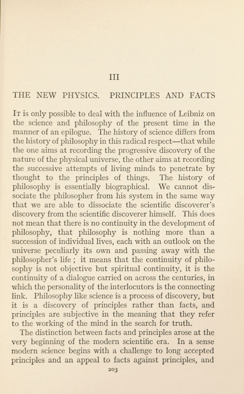 Ill THE NEW PHYSICS. PRINCIPLES AND FACTS It is only possible to deal with the influence of Leibniz on the science and philosophy of the present time in the manner of an epilogue. The history of science differs from the history of philosophy in this radical respect—that while the one aims at recording the progressive discovery of the nature of the physical universe, the other aims at recording the successive attempts of living minds to penetrate by thought to the principles of things. The history of philosophy is essentially biographical. We cannot dis¬ sociate the philosopher from his system in the same way that we are able to dissociate the scientific discoverer’s discovery from the scientific discoverer himself. This does not mean that there is no continuity in the development of philosophy, that philosophy is nothing more than a succession of individual lives, each with an outlook on the universe peculiarly its own and passing away with the philosopher’s life ; it means that the continuity of philo¬ sophy is not objective but spiritual continuity, it is the continuity of a dialogue carried on across the centuries, in which the personality of the interlocutors is the connecting link. Philosophy like science is a process of discovery, but it is a discovery of principles rather than facts, and principles are subjective in the meaning that they refer to the working of the mind in the search for truth. The distinction between facts and principles arose at the very beginning of the modern scientific era. In a sense modern science begins with a challenge to long accepted principles and an appeal to facts against principles, and