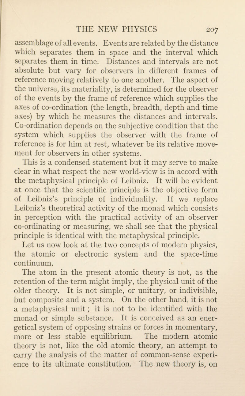 assemblage of all events. Events are related by the distance which separates them in space and the interval which separates them in time. Distances and intervals are not absolute but vary for observers in different frames of reference moving relatively to one another. The aspect of the universe, its materiality, is determined for the observer of the events by the frame of reference which supplies the axes of co-ordination (the length, breadth, depth and time axes) by which he measures the distances and intervals. Co-ordination depends on the subjective condition that the system which supplies the observer with the frame of reference is for him at rest, whatever be its relative move¬ ment for observers in other systems. This is a condensed statement but it may serve to make clear in what respect the new world-view is in accord with the metaphysical principle of Leibniz. It will be evident at once that the scientific principle is the objective form of Leibniz’s principle of individuality. If we replace Leibniz’s theoretical activity of the monad which consists in perception with the practical activity of an observer co-ordinating or measuring, we shall see that the physical principle is identical with the metaphysical principle. Let us now look at the two concepts of modern physics, the atomic or electronic system and the space-time continuum. The atom in the present atomic theory is not, as the retention of the term might imply, the physical unit of the older theory. It is not simple, or unitary, or indivisible, but composite and a system. On the other hand, it is not a metaphysical unit; it is not to be identified with the monad or simple substance. It is conceived as an ener¬ getical system of opposing strains or forces in momentary, more or less stable equilibrium. The modern atomic theory is not, like the old atomic theory, an attempt to carry the analysis of the matter of common-sense experi¬ ence to its ultimate constitution. The new theory is, on