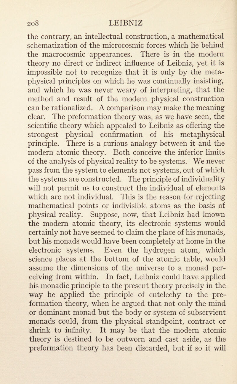 the contrary, an intellectual construction, a mathematical schematization of the microcosmic forces which lie behind the macrocosmic appearances. There is in the modern theory no direct or indirect influence of Leibniz, yet it is impossible not to recognize that it is only by the meta¬ physical principles on which he was continually insisting, and which he was never weary of interpreting, that the method and result of the modern physical construction can be rationalized. A comparison may make the meaning clear. The preformation theory was, as we have seen, the scientific theory which appealed to Leibniz as offering the strongest physical confirmation of his metaphysical principle. There is a curious analogy between it and the modern atomic theory. Both conceive the inferior limits of the analysis of physical reality to be systems. We never pass from the system to elements not systems, out of which the systems are constructed. The principle of individuality will not permit us to construct the individual of elements which are not individual. This is the reason for rejecting mathematical points or indivisible atoms as the basis of physical reality. Suppose, now, that Leibniz had known the modern atomic theory, its electronic systems would certainly not have seemed to claim the place of his monads, but his monads would have been completely at home in the electronic systems. Even the hydrogen atom, which science places at the bottom of the atomic table, would assume the dimensions of the universe to a monad per¬ ceiving from within. In fact, Leibniz could have applied his monadic principle to the present theory precisely in the way he applied the principle of entelechy to the pre¬ formation theory, when he argued that not only the mind or dominant monad but the body or system of subservient monads could, from the physical standpoint, contract or shrink to infinity. It may be that the modern atomic theory is destined to be outworn and cast aside, as the preformation theory has been discarded, but if so it will