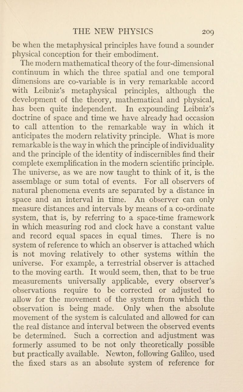 be when the metaphysical principles have found a sounder physical conception for their embodiment. The modern mathematical theory of the four-dimensional continuum in which the three spatial and one temporal dimensions are co-variable is in very remarkable accord with Leibniz’s metaphysical principles, although the development of the theory, mathematical and physical, has been quite independent. In expounding Leibniz’s doctrine of space and time we have already had occasion to call attention to the remarkable way in which it anticipates the modern relativity principle. What is more remarkable is the way in which the principle of individuality and the principle of the identity of indiscernibles find their complete exemplification in the modern scientific principle. The universe, as we are now taught to think of it, is the assemblage or sum total of events. For all observers of natural phenomena events are separated by a distance in space and an interval in time. An observer can only measure distances and intervals by means of a co-ordinate system, that is, by referring to a space-time framework in which measuring rod and clock have a constant value and record equal spaces in equal times. There is no system of reference to which an observer is attached which is not moving relatively to other systems within the universe. For example, a terrestrial observer is attached to the moving earth. It would seem, then, that to be true measurements universally applicable, every observer’s observations require to be corrected or adjusted to allow for the movement of the system from which the observation is being made. Only when the absolute movement of the system is calculated and allowed for can the real distance and interval between the observed events be determined. Such a correction and adjustment was formerly assumed to be not only theoretically possible but practically available. Newton, following Galileo, used the fixed stars as an absolute system of reference for