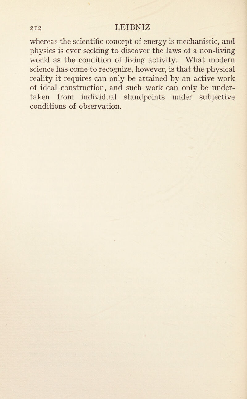 whereas the scientific concept of energy is mechanistic, and physics is ever seeking to discover the laws of a non-living world as the condition of living activity. What modern science has come to recognize, however, is that the physical reality it requires can only be attained by an active work of ideal construction, and such work can only be under¬ taken from individual standpoints under subjective conditions of observation.