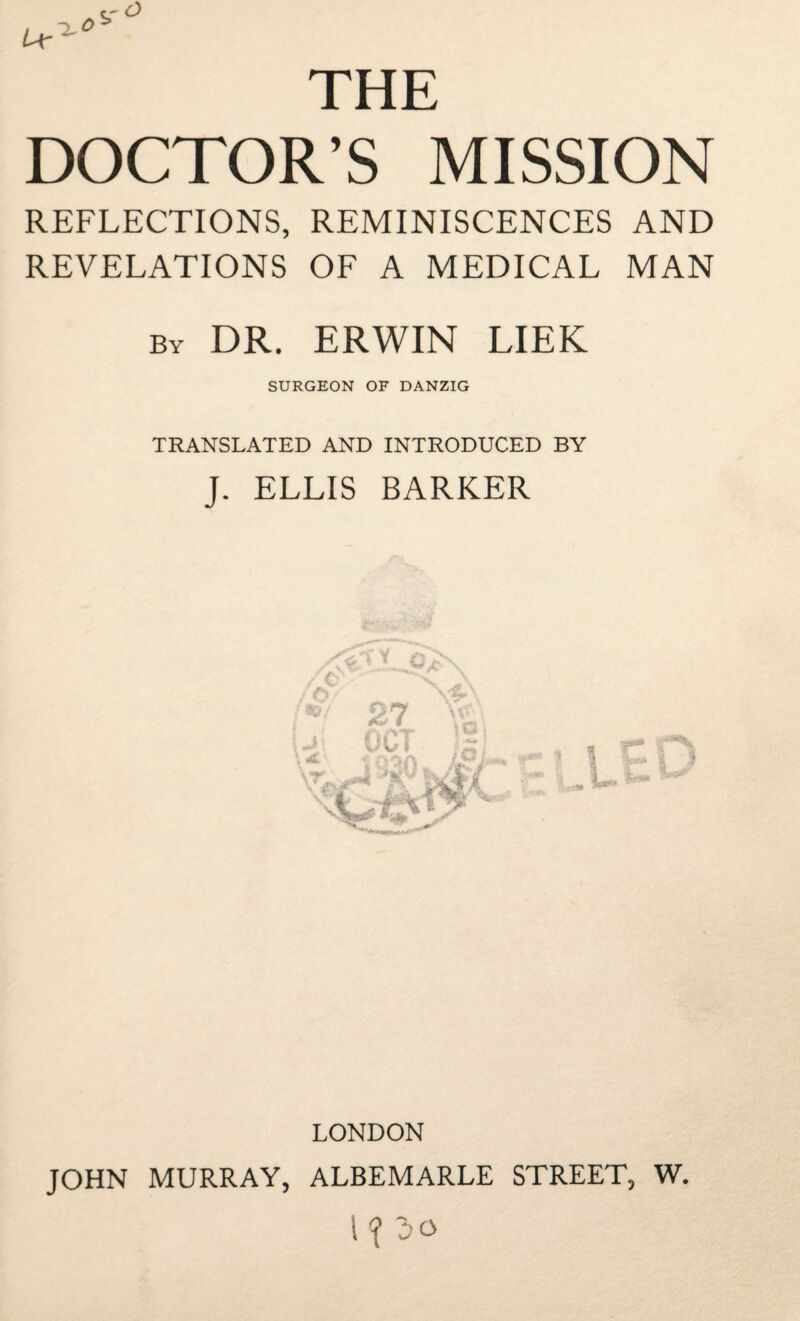 THE DOCTOR’S MISSION REFLECTIONS, REMINISCENCES AND REVELATIONS OF A MEDICAL MAN by DR. ERWIN LIEK SURGEON OF DANZIG TRANSLATED AND INTRODUCED BY J. ELLIS BARKER LONDON JOHN MURRAY, ALBEMARLE STREET, W. 1 <( 30