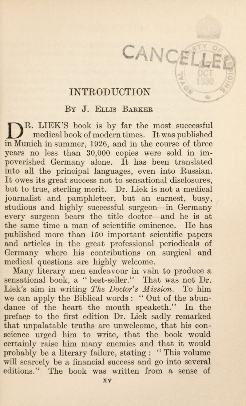By J. Ellis Barker DR. LIEK’S book is by far the most successful medical book of modern times. It was published in Munich in summer, 1926, and in the course of three years no less than 30,000 copies were sold in im¬ poverished Germany alone. It has been translated into all the principal languages, even into Russian. It owes its great success not to sensational disclosures, but to true, sterling merit. Dr. Liek is not a medical journalist and pamphleteer, but an earnest, busy, studious and highly successful surgeon—in Germany every surgeon bears the title doctor—and he is at the same time a man of scientific eminence. He has published more than 150 important scientific papers and articles in the great professional periodicals of Germany where his contributions on surgical and medical questions are highly welcome. Many literary men endeavour in vain to produce a sensational book, a “ best-seller.” That was not Dr. Liek’s aim in writing The Doctor's Mission. To him we can apply the Biblical words : “ Out of the abun¬ dance of the heart the mouth speaketh.” In the preface to the first edition Dr. Liek sadly remarked that unpalatable truths are unwelcome, that his con¬ science urged him to write, that the book would certainly raise him many enemies and that it would probably be a literary failure, stating : “ This volume will scarcely be a financial success and go into several editions.” The book was written from a sense of