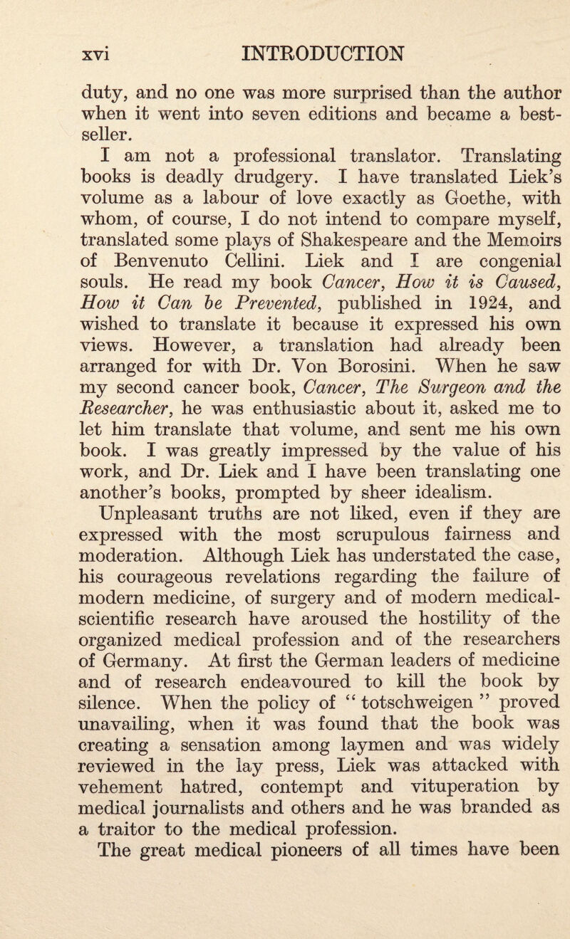 duty, and no one was more surprised than the author when it went into seven editions and became a best¬ seller. I am not a professional translator. Translating books is deadly drudgery. I have translated Liek’s volume as a labour of love exactly as Goethe, with whom, of course, I do not intend to compare myself, translated some plays of Shakespeare and the Memoirs of Benvenuto Cellini. Liek and I are congenial souls. He read my book Cancer, How it is Caused, How it Can be Prevented, published in 1924, and wished to translate it because it expressed his own views. However, a translation had already been arranged for with Dr. Von Borosini. When he saw my second cancer book, Cancer, The Surgeon and the Researcher, he was enthusiastic about it, asked me to let him translate that volume, and sent me his own book. I was greatly impressed by the value of his work, and Dr. Liek and I have been translating one another’s books, prompted by sheer idealism. Unpleasant truths are not liked, even if they are expressed with the most scrupulous fairness and moderation. Although Liek has understated the case, his courageous revelations regarding the failure of modern medicine, of surgery and of modern medical- scientific research have aroused the hostility of the organized medical profession and of the researchers of Germany. At first the German leaders of medicine and of research endeavoured to kill the book by silence. When the policy of “ totschweigen ” proved unavailing, when it was found that the book was creating a sensation among laymen and was widely reviewed in the lay press, Liek was attacked with vehement hatred, contempt and vituperation by medical journalists and others and he was branded as a traitor to the medical profession. The great medical pioneers of all times have been