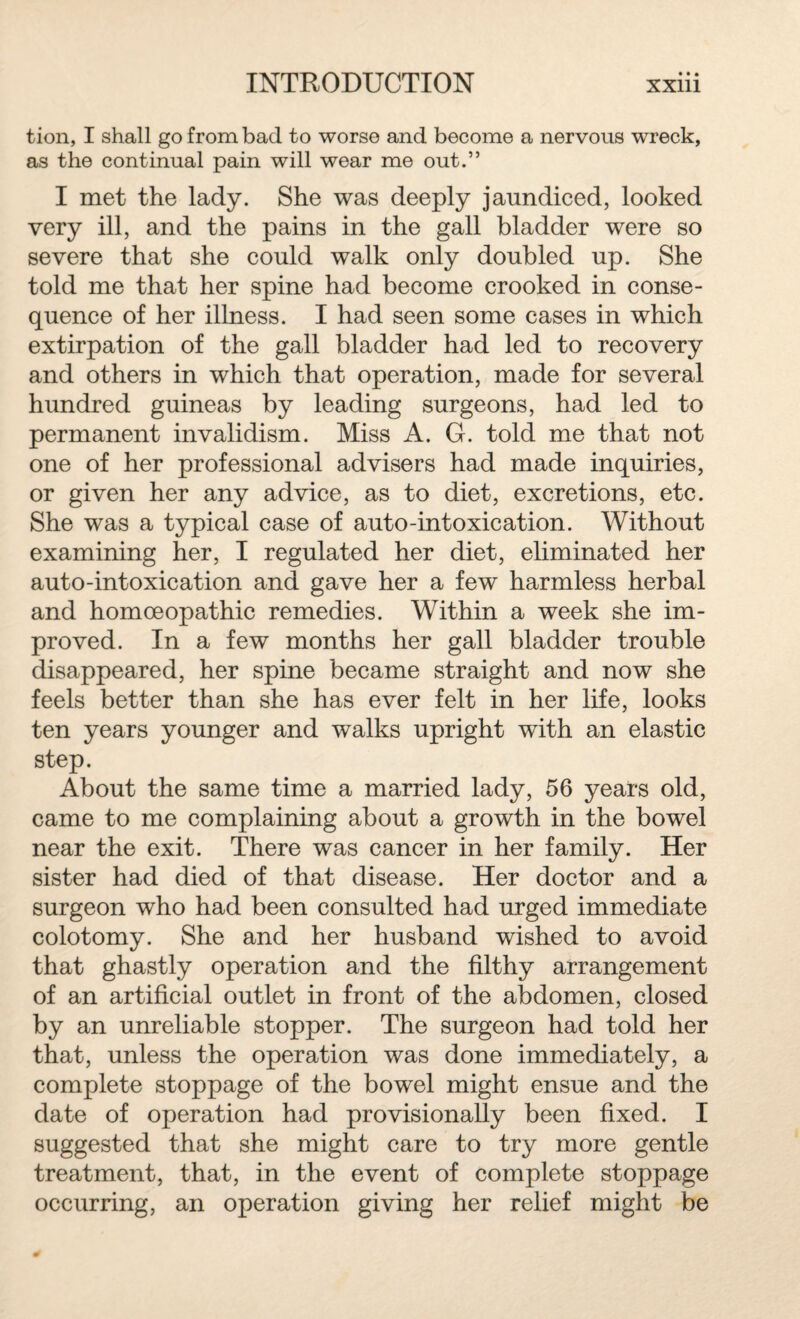 tion, I shall go from bad to worse and become a nervous wreck, as the continual pain will wear me out.” I met the lady. She was deeply jaundiced, looked very ill, and the pains in the gall bladder were so severe that she could walk only doubled up. She told me that her spine had become crooked in conse¬ quence of her illness. I had seen some cases in which extirpation of the gall bladder had led to recovery and others in which that operation, made for several hundred guineas by leading surgeons, had led to permanent invalidism. Miss A. G. told me that not one of her professional advisers had made inquiries, or given her any advice, as to diet, excretions, etc. She was a typical case of auto-intoxication. Without examining her, I regulated her diet, eliminated her auto-intoxication and gave her a few harmless herbal and homoeopathic remedies. Within a week she im¬ proved. In a few months her gall bladder trouble disappeared, her spine became straight and now she feels better than she has ever felt in her life, looks ten years younger and walks upright with an elastic step. About the same time a married lady, 56 years old, came to me complaining about a growth in the bowel near the exit. There was cancer in her family. Her sister had died of that disease. Her doctor and a surgeon who had been consulted had urged immediate colotomy. She and her husband wished to avoid that ghastly operation and the filthy arrangement of an artificial outlet in front of the abdomen, closed by an unreliable stopper. The surgeon had told her that, unless the operation was done immediately, a complete stoppage of the bowel might ensue and the date of operation had provisionally been fixed. I suggested that she might care to try more gentle treatment, that, in the event of complete stoppage occurring, an operation giving her relief might be