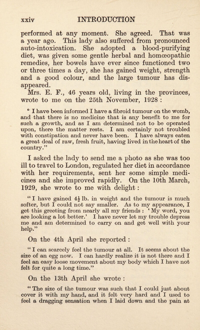 performed at any moment. She agreed. That was a year ago. This lady also suffered from pronounced auto-intoxication. She adopted a blood-purifying diet, was given some gentle herbal and homoeopathic remedies, her bowels have ever since functioned two or three times a day, she has gained weight, strength and a good colour, and the large tumour has dis¬ appeared. Mrs. E. F., 46 years old, living in the provinces, wrote to me on the 25th November, 1928 : “ I have been informed I have a fibroid tumour on the womb, and that there is no medicine that is any benefit to me for such a growth, and as I am determined not to be operated upon, there the matter rests. I am certainly not troubled with constipation and never have been. I have always eaten a great deal of raw, fresh fruit, having lived in the heart of the country.” I asked the lady to send me a photo as she was too ill to travel to London, regulated her diet in accordance with her requirements, sent her some simple medi¬ cines and she improved rapidly. On the 10th March, 1929, she wrote to me with delight: “ I have gained 4| lb. in weight and the tumour is much softer, but I could not say smaller. As to my appearance, I get this greeting from nearly all my friends : ‘ My word, you are looking a lot better.’ I have never let my trouble depress me and am determined to carry on and get well with your help.” On the 4th April she reported : “ I can scarcely feel the tumour at all. It seems about the size of an egg now. I can hardly realize it is not there and I feel an easy loose movement about my body which I have not felt for quite a long time.” On the 13th April she wrote : “ The size of the tumour was such that I could just about cover it with my hand, and it felt very hard and I used to feel a dragging sensation when I laid down and the pain at