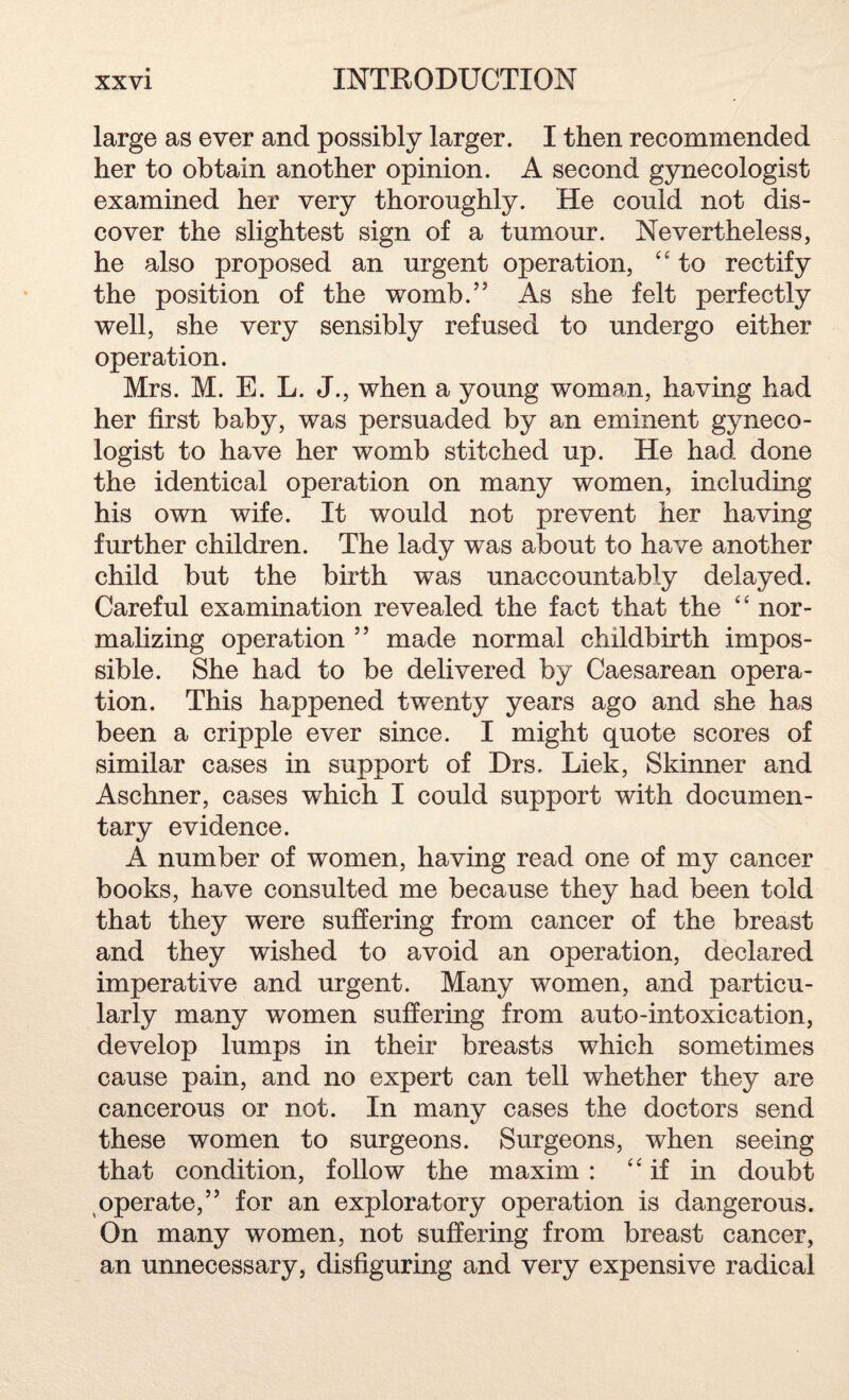large as ever and possibly larger. I then recommended her to obtain another opinion. A second gynecologist examined her very thoroughly. He could not dis¬ cover the slightest sign of a tumour. Nevertheless, he also proposed an urgent operation, “ to rectify the position of the womb.” As she felt perfectly well, she very sensibly refused to undergo either operation. Mrs. M. E. L. J., when a young woman, having had her first baby, was persuaded by an eminent gyneco¬ logist to have her womb stitched up. He had done the identical operation on many women, including his own wife. It would not prevent her having further children. The lady was about to have another child but the birth was unaccountably delayed. Careful examination revealed the fact that the “ nor¬ malizing operation ” made normal childbirth impos¬ sible. She had to be delivered by Caesarean opera¬ tion. This happened twenty years ago and she has been a cripple ever since. I might quote scores of similar cases in support of Drs. Liek, Skinner and Aschner, cases which I could support with documen¬ tary evidence. A number of women, having read one of my cancer books, have consulted me because they had been told that they were suffering from cancer of the breast and they wished to avoid an operation, declared imperative and urgent. Many women, and particu¬ larly many women suffering from auto-intoxication, develop lumps in their breasts which sometimes cause pain, and no expert can tell whether they are cancerous or not. In many cases the doctors send these women to surgeons. Surgeons, when seeing that condition, follow the maxim: “ if in doubt operate,” for an exploratory operation is dangerous. On many women, not suffering from breast cancer, an unnecessary, disfiguring and very expensive radical