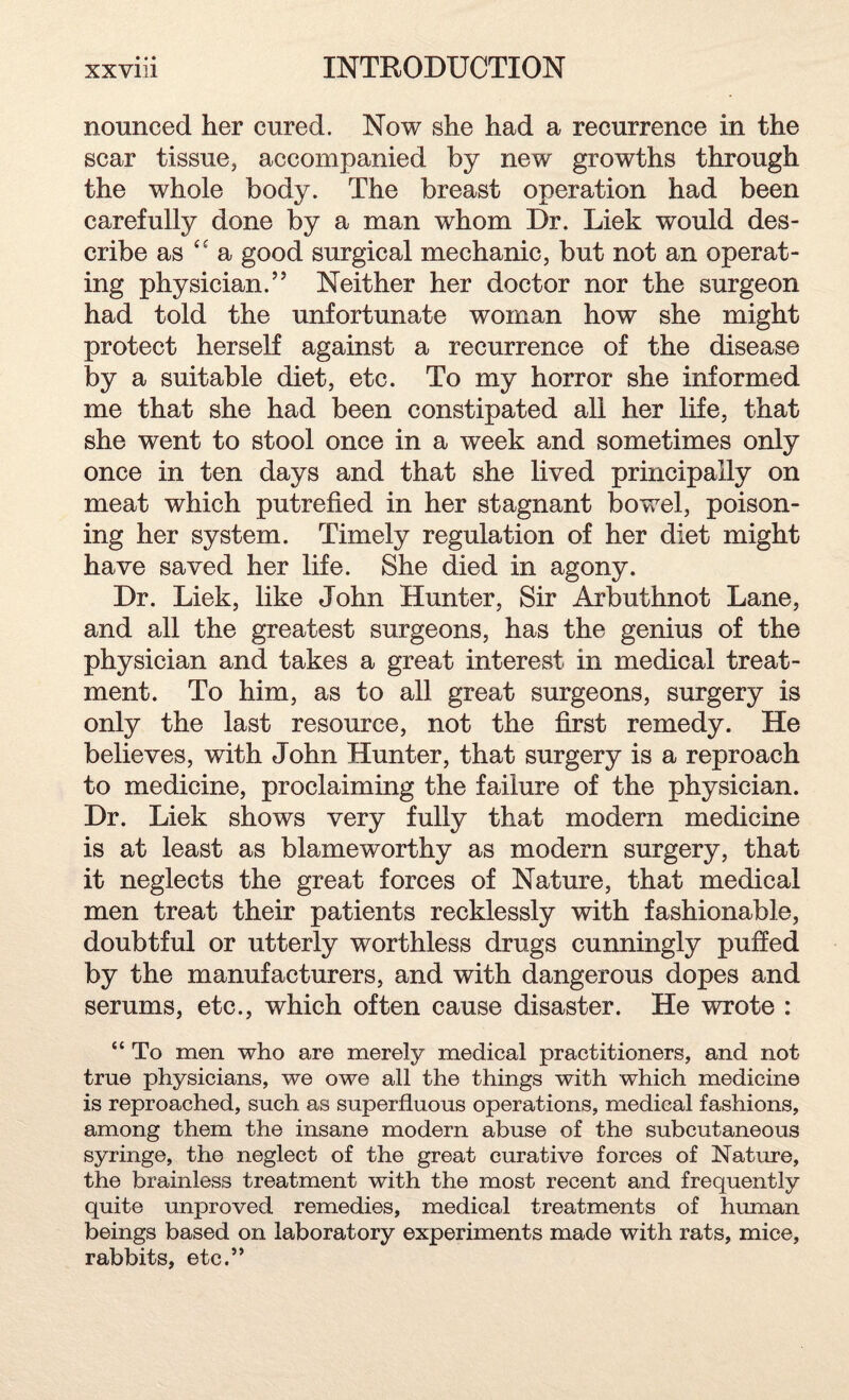 nonneed her cured. Now she had a recurrence in the scar tissue, accompanied by new growths through the whole body. The breast operation had been carefully done by a man whom Dr. Liek would des¬ cribe as t£ a good surgical mechanic, but not an operat¬ ing physician.” Neither her doctor nor the surgeon had told the unfortunate woman how she might protect herself against a recurrence of the disease by a suitable diet, etc. To my horror she informed me that she had been constipated all her life, that she went to stool once in a week and sometimes only once in ten days and that she lived principally on meat which putrefied in her stagnant bowel, poison¬ ing her system. Timely regulation of her diet might have saved her life. She died in agony. Dr. Liek, like John Hunter, Sir Arbuthnot Lane, and all the greatest surgeons, has the genius of the physician and takes a great interest in medical treat¬ ment. To him, as to all great surgeons, surgery is only the last resource, not the first remedy. He believes, with John Hunter, that surgery is a reproach to medicine, proclaiming the failure of the physician. Dr. Liek shows very fully that modern medicine is at least as blameworthy as modern surgery, that it neglects the great forces of Nature, that medical men treat their patients recklessly with fashionable, doubtful or utterly worthless drugs cunningly puffed by the manufacturers, and with dangerous dopes and serums, etc., which often cause disaster. He wrote : “ To men who are merely medical practitioners, and not true physicians, we owe all the things with which medicine is reproached, such as superfluous operations, medical fashions, among them the insane modern abuse of the subcutaneous syringe, the neglect of the great curative forces of Nature, the brainless treatment with the most recent and frequently quite unproved remedies, medical treatments of human beings based on laboratory experiments made with rats, mice, rabbits, etc.”