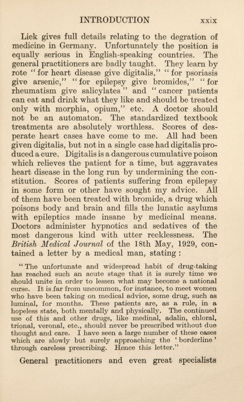 Liek gives full details relating to the degration of medicine in Germany. Unfortunately the position is equally serious in English-speaking countries. The general practitioners are badly taught. They learn by rote “ for heart disease give digitalis,” C£ for psoriasis give arsenic,” “ for epilepsy give bromides,” “ for rheumatism give salicylates ” and “ cancer patients can eat and drink what they like and should be treated only with morphia, opium,” etc. A doctor should not be an automaton. The standardized textbook treatments are absolutely worthless. Scores of des¬ perate heart cases have come to me. All had been given digitalis, but not in a single case had digitalis pro¬ duced a cure. Digitalis is a dangerous cumulative poison which relieves the patient for a time, but aggravates heart disease in the long run by undermining the con¬ stitution. Scores of patients suffering from epilepsy in some form or other have sought my advice. All of them have been treated with bromide, a drug which poisons body and brain and fills the lunatic asylums with epileptics made insane by medicinal means. Doctors administer hypnotics and sedatives of the most dangerous kind with utter recklessness. The British Medical Journal of the 18th May, 1929, con¬ tained a letter by a medical man, stating : “ The unfortunate and widespread habit of drug-taking has reached such an acute stage that it is surely time we should unite in order to lessen what may become a national curse. It is far from uncommon, for instance, to meet women who have been taking on medical advice, some drug, such as luminal, for months. These patients are, as a rule, in a hopeless state, both mentally and physically. The continued use of this and other drugs, like medinal, adalin, chloral, trional, veronal, etc., should never be prescribed without due thought and care. I have seen a large number of these cases which are slowly but surely approaching the ‘ borderline ’ through careless prescribing. Hence this letter.” General practitioners and even great specialists