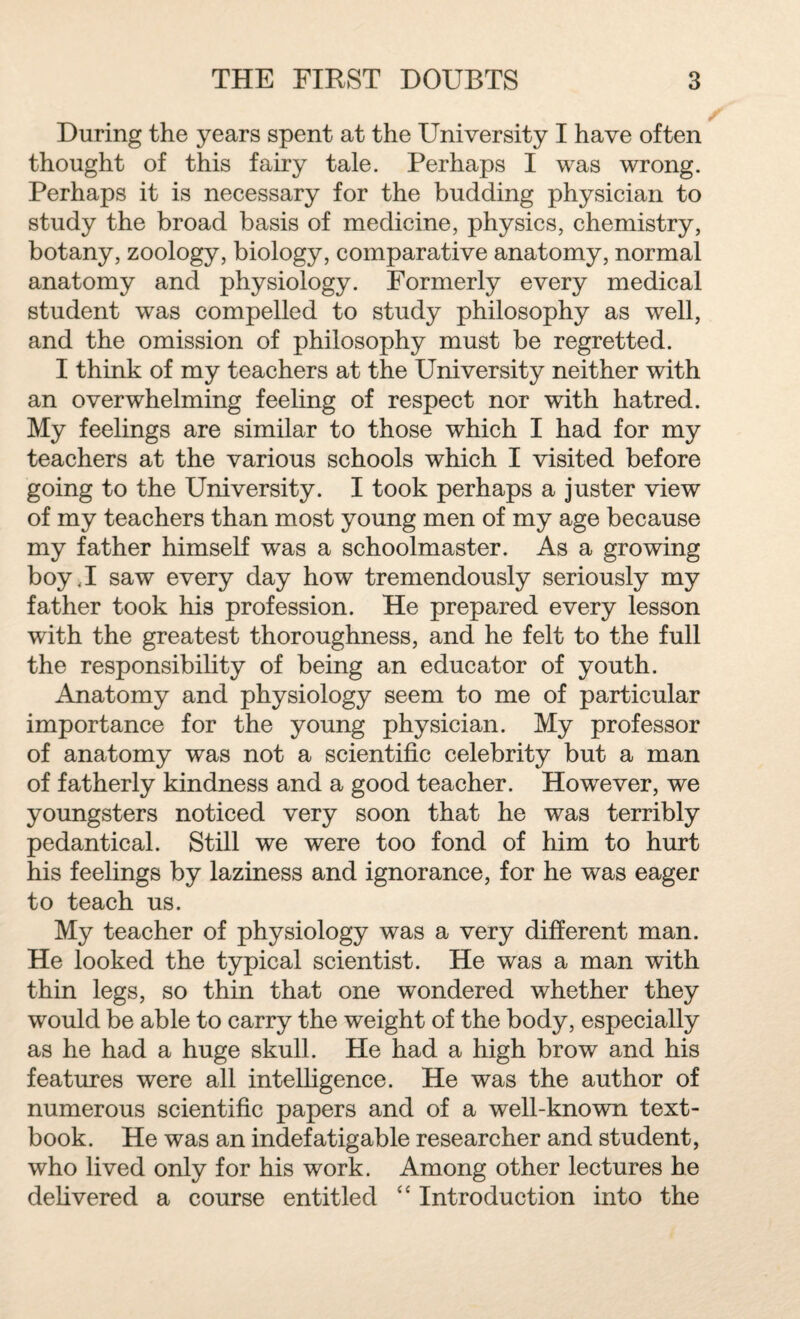 During the years spent at the University I have often thought of this fairy tale. Perhaps I was wrong. Perhaps it is necessary for the budding physician to study the broad basis of medicine, physics, chemistry, botany, zoology, biology, comparative anatomy, normal anatomy and physiology. Formerly every medical student was compelled to study philosophy as wrell, and the omission of philosophy must be regretted. I think of my teachers at the University neither with an overwhelming feeling of respect nor with hatred. My feelings are similar to those which I had for my teachers at the various schools which I visited before going to the University. I took perhaps a juster view of my teachers than most young men of my age because my father himself was a schoolmaster. As a growing boy.I saw every day how tremendously seriously my father took his profession. He prepared every lesson with the greatest thoroughness, and he felt to the full the responsibility of being an educator of youth. Anatomy and physiology seem to me of particular importance for the young physician. My professor of anatomy was not a scientific celebrity but a man of fatherly kindness and a good teacher. However, we youngsters noticed very soon that he was terribly pedantical. Still we were too fond of him to hurt his feelings by laziness and ignorance, for he was eager to teach us. My teacher of physiology was a very different man. He looked the typical scientist. He was a man with thin legs, so thin that one wondered whether they would be able to carry the weight of the body, especially as he had a huge skull. He had a high brow and his features were all intelligence. He was the author of numerous scientific papers and of a well-known text¬ book. He was an indefatigable researcher and student, who lived only for his work. Among other lectures he delivered a course entitled “ Introduction into the