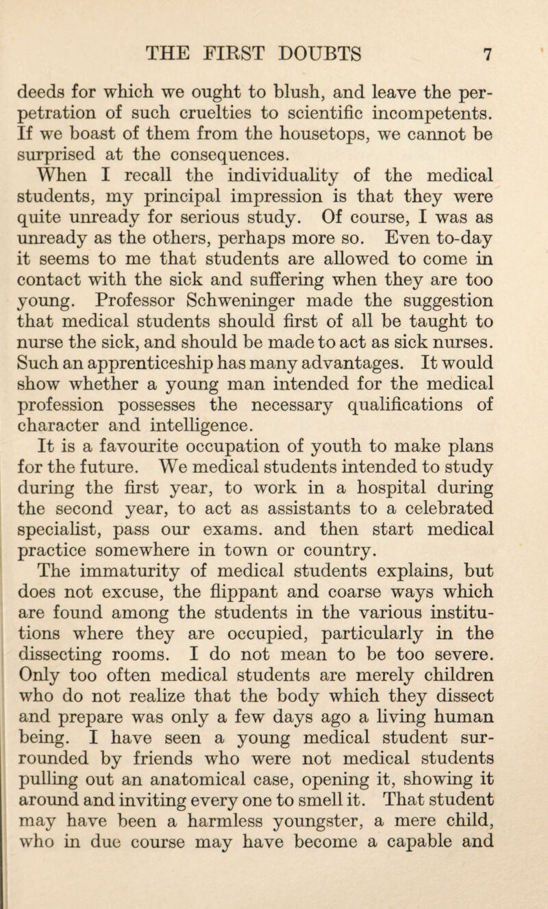 deeds for which we ought to blush, and leave the per¬ petration of such cruelties to scientific incompetents. If we boast of them from the housetops, we cannot be surprised at the consequences. When I recall the individuality of the medical students, my principal impression is that they were quite unready for serious study. Of course, I was as unready as the others, perhaps more so. Even to-day it seems to me that students are allowed to come in contact with the sick and suffering when they are too young. Professor Schweninger made the suggestion that medical students should first of all be taught to nurse the sick, and should be made to act as sick nurses. Such an apprenticeship has many advantages. It would show whether a young man intended for the medical profession possesses the necessary qualifications of character and intelligence. It is a favourite occupation of youth to make plans for the future. We medical students intended to study during the first year, to work in a hospital during the second year, to act as assistants to a celebrated specialist, pass our exams, and then start medical practice somewhere in town or country. The immaturity of medical students explains, but does not excuse, the flippant and coarse ways which are found among the students in the various institu¬ tions where they are occupied, particularly in the dissecting rooms. I do not mean to be too severe. Only too often medical students are merely children who do not realize that the body which they dissect and prepare was only a few days ago a living human being. I have seen a young medical student sur¬ rounded by friends who were not medical students pulling out an anatomical case, opening it, showing it around and inviting every one to smell it. That student may have been a harmless youngster, a mere child, who in due course may have become a capable and