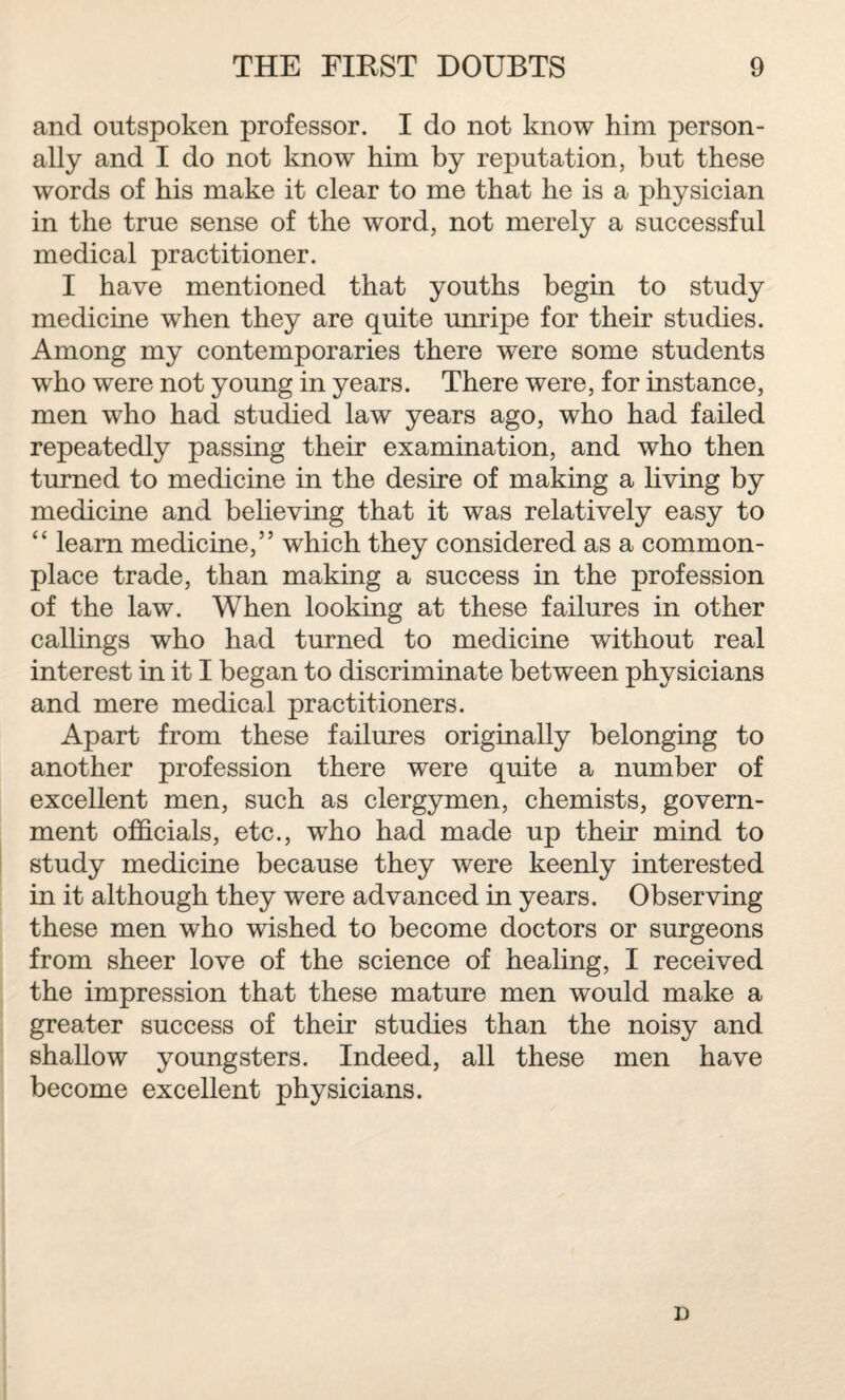 and outspoken professor. I do not know him person¬ ally and I do not know him by reputation, but these words of his make it clear to me that he is a physician in the true sense of the word, not merely a successful medical practitioner. I have mentioned that youths begin to study medicine when they are quite unripe for their studies. Among my contemporaries there were some students who were not young in years. There were, for instance, men who had studied law years ago, who had failed repeatedly passing their examination, and who then turned to medicine in the desire of making a living by medicine and believing that it was relatively easy to “ learn medicine,” which they considered as a common¬ place trade, than making a success in the profession of the law. When looking at these failures in other callings who had turned to medicine without real interest in it I began to discriminate between physicians and mere medical practitioners. Apart from these failures originally belonging to another profession there were quite a number of excellent men, such as clergymen, chemists, govern¬ ment officials, etc., who had made up their mind to study medicine because they were keenly interested in it although they were advanced in years. Observing these men who wished to become doctors or surgeons from sheer love of the science of healing, I received the impression that these mature men would make a greater success of their studies than the noisy and shallow youngsters. Indeed, all these men have become excellent physicians. i)