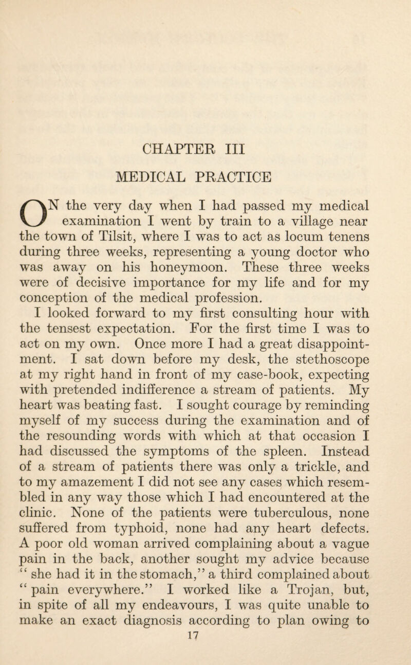 CHAPTER III MEDICAL PRACTICE ON the very day when I had passed my medical examination I went by train to a village near the town of Tilsit, where I was to act as locum tenens during three weeks, representing a young doctor who was away on his honeymoon. These three weeks were of decisive importance for my life and for my conception of the medical profession. I looked forward to my first consulting hour with the tensest expectation. For the first time I was to act on my own. Once more I had a great disappoint¬ ment. I sat down before my desk, the stethoscope at my right hand in front of my case-book, expecting with pretended indifference a stream of patients. My heart was beating fast. I sought courage by reminding myself of my success during the examination and of the resounding words with which at that occasion I had discussed the symptoms of the spleen. Instead of a stream of patients there was only a trickle, and to my amazement I did not see any cases which resem¬ bled in any way those which I had encountered at the clinic. None of the patients were tuberculous, none suffered from typhoid, none had any heart defects. A poor old woman arrived complaining about a vague pain in the back, another sought my advice because “ she had it in the stomach,” a third complained about “ pain everywhere.” I worked like a Trojan, but, in spite of all my endeavours, I was quite unable to make an exact diagnosis according to plan owing to