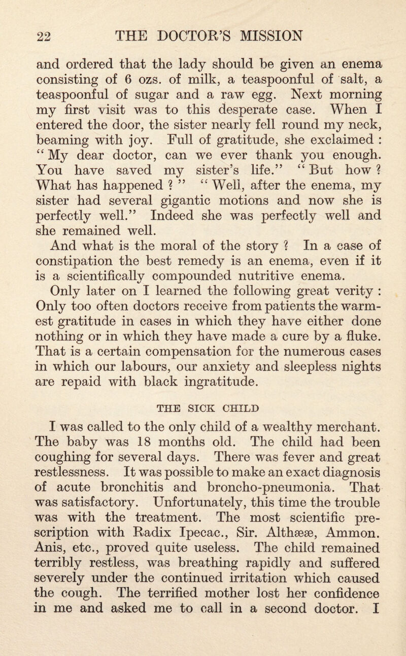 and ordered that the lady should he given an enema consisting of 6 ozs. of milk, a teaspoonful of salt, a teaspoonful of sugar and a raw egg. Next morning my first visit was to this desperate case. When I entered the door, the sister nearly fell round my neck, beaming with joy. Full of gratitude, she exclaimed : “ My dear doctor, can we ever thank you enough. You have saved my sister’s life.” “ But how ? What has happened ? ” “ Well, after the enema, my sister had several gigantic motions and now she is perfectly well.” Indeed she was perfectly well and she remained well. And what is the moral of the story ? In a case of constipation the best remedy is an enema, even if it is a scientifically compounded nutritive enema. Only later on I learned the following great verity : Only too often doctors receive from patients the warm¬ est gratitude in cases in which they have either done nothing or in which they have made a cure by a fluke. That is a certain compensation for the numerous cases in which our labours, our anxiety and sleepless nights are repaid with black ingratitude. THE SICK CHILD I was called to the only child of a wealthy merchant. The baby was 18 months old. The child had been coughing for several days. There was fever and great restlessness. It was possible to make an exact diagnosis of acute bronchitis and broncho-pneumonia. That was satisfactory. Unfortunately, this time the trouble was with the treatment. The most scientific pre¬ scription with Radix Ipecac., Sir. Althseae, Ammon. Anis, etc., proved quite useless. The child remained terribly restless, was breathing rapidly and suffered severely under the continued irritation which caused the cough. The terrified mother lost her confidence in me and asked me to call in a second doctor. I