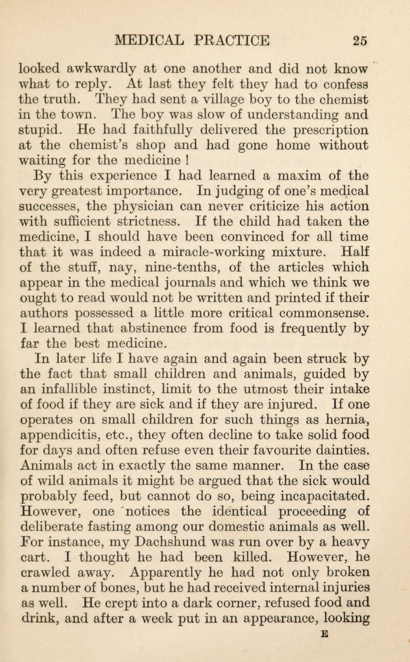 looked awkwardly at one another and did not know what to reply. At last they felt they had to confess the truth. They had sent a village boy to the chemist in the town. The boy was slow of understanding and stupid. He had faithfully delivered the prescription at the chemist’s shop and had gone home without waiting for the medicine ! By this experience I had learned a maxim of the very greatest importance. In judging of one’s medical successes, the physician can never criticize his action with sufficient strictness. If the child had taken the medicine, I should have been convinced for all time that it was indeed a miracle-working mixture. Half of the stuff, nay, nine-tenths, of the articles which appear in the medical journals and which we think we ought to read would not be written and printed if their authors possessed a little more critical commonsense. I learned that abstinence from food is frequently by far the best medicine. In later life I have again and again been struck by the fact that small children and animals, guided by an infallible instinct, limit to the utmost their intake of food if they are sick and if they are injured. If one operates on small children for such things as hernia, appendicitis, etc., they often decline to take solid food for days and often refuse even their favourite dainties. Animals act in exactly the same manner. In the case of wild animals it might be argued that the sick would probably feed, but cannot do so, being incapacitated. However, one 'notices the identical proceeding of deliberate fasting among our domestic animals as well. For instance, my Dachshund was run over by a heavy cart. I thought he had been killed. However, he crawled away. Apparently he had not only broken a number of bones, but he had received internal injuries as well. He crept into a dark corner, refused food and drink, and after a week put in an appearance, looking E