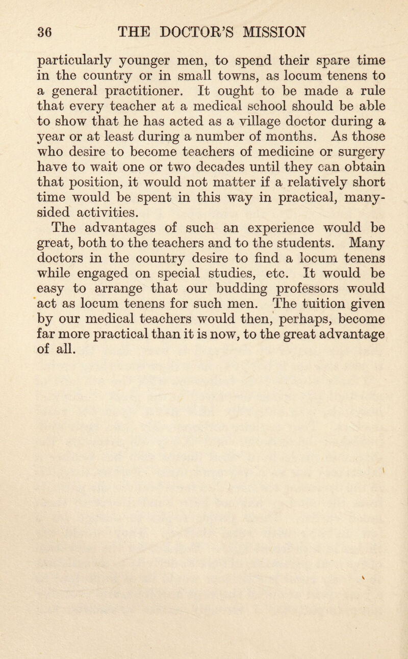 particularly younger men, to spend their spare time in the country or in small towns, as locum tenens to a general practitioner. It ought to be made a rule that every teacher at a medical school should be able to show that he has acted as a village doctor during a year or at least during a number of months. As those who desire to become teachers of medicine or surgery have to wait one or two decades until they can obtain that position, it would not matter if a relatively short time would be spent in this way in practical, many- sided activities. The advantages of such an experience would be great, both to the teachers and to the students. Many doctors in the country desire to find a locum tenens while engaged on special studies, etc. It would be easy to arrange that our budding professors would act as locum tenens for such men. The tuition given by our medical teachers would then, perhaps, become far more practical than it is now, to the great advantage of all.