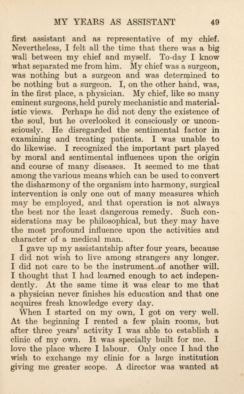 first assistant and as representative of my chief. Nevertheless, I felt all the time that there was a big wall between my chief and myself. To-day I know what separated me from him. My chief was a surgeon, was nothing but a surgeon and was determined to be nothing but a surgeon. I, on the other hand, was, in the first place, a physician. My chief, like so many eminent surgeons, held purely mechanistic and material¬ istic views. Perhaps he did not deny the existence of the soul, but he overlooked it consciously or uncon¬ sciously. He disregarded the sentimental factor in examining and treating patients. I was unable to do likewise. I recognized the important part played by moral and sentimental influences upon the origin and course of many diseases. It seemed to me that among the various means which can be used to convert the disharmony of the organism into harmony, surgical intervention is only one out of many measures which may be employed, and that operation is not always the best nor the least dangerous remedy. Such con¬ siderations may be philosophical, but they may have the most profound influence upon the activities and character of a medical man. I gave up my assistantship after four years, because I did not wish to live among strangers any longer. I did not care to be the instrument of another will. I thought that I had learned enough to act indepen¬ dently. At the same time it was clear to me that a physician never finishes his education and that one acquires fresh knowledge every day. When I started on my own, I got on very well. At the beginning I rented a few plain rooms, but after three years’ activity I was able to establish a clinic of my own. It was specially built for me. I love the place where I labour. Only once I had the wish to exchange my clinic for a large institution giving me greater scope. A director was wanted at