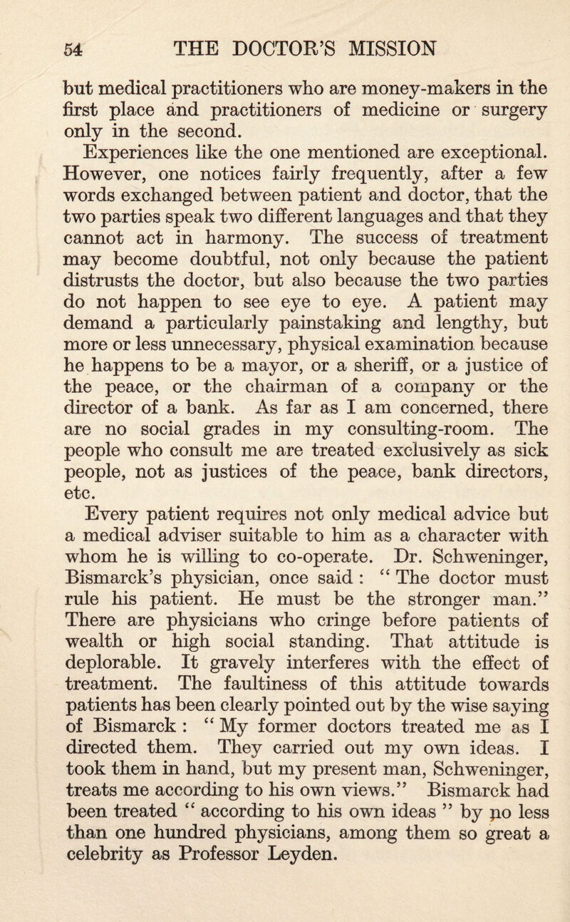 but medical practitioners who are money-makers in the first place and practitioners of medicine or surgery only in the second. Experiences like the one mentioned are exceptional. However, one notices fairly frequently, after a few words exchanged between patient and doctor, that the two parties speak two different languages and that they cannot act in harmony. The success of treatment may become doubtful, not only because the patient distrusts the doctor, but also because the two parties do not happen to see eye to eye. A patient may demand a particularly painstaking and lengthy, but more or less unnecessary, physical examination because he happens to be a mayor, or a sheriff, or a justice of the peace, or the chairman of a company or the director of a bank. As far as I am concerned, there are no social grades in my consulting-room. The people who consult me are treated exclusively as sick people, not as justices of the peace, bank directors, etc. Every patient requires not only medical advice but a medical adviser suitable to him as a character with whom he is willing to co-operate. Dr. Schweninger, Bismarck’s physician, once said : “ The doctor must rule his patient. He must be the stronger man.” There are physicians who cringe before patients of wealth or high social standing. That attitude is deplorable. It gravely interferes with the effect of treatment. The faultiness of this attitude towards patients has been clearly pointed out by the wise saying of Bismarck : “ My former doctors treated me as I directed them. They carried out my own ideas. I took them in hand, but my present man, Schweninger, treats me according to his own views.” Bismarck had been treated “ according to his own ideas ” by po less than one hundred physicians, among them so great a celebrity as Professor Leyden.