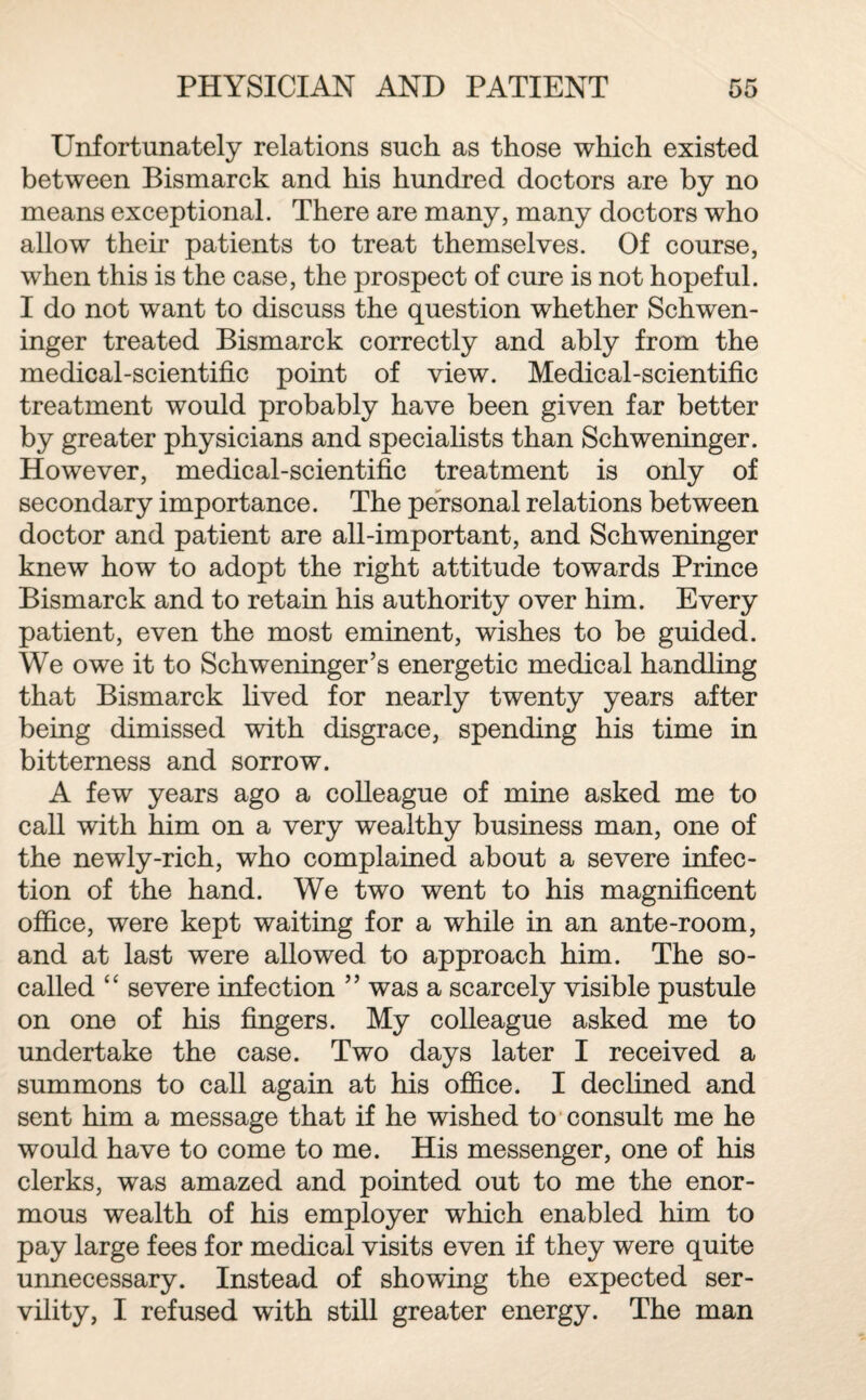 Unfortunately relations such as those which existed between Bismarck and his hundred doctors are by no means exceptional. There are many, many doctors who allow their patients to treat themselves. Of course, when this is the case, the prospect of cure is not hopeful. I do not want to discuss the question whether Schwen¬ inger treated Bismarck correctly and ably from the medical-scientific point of view. Medical-scientific treatment would probably have been given far better by greater physicians and specialists than Schweninger. However, medical-scientific treatment is only of secondary importance. The personal relations between doctor and patient are all-important, and Schweninger knew how to adopt the right attitude towards Prince Bismarck and to retain his authority over him. Every patient, even the most eminent, wishes to be guided. We owe it to Schweninger’s energetic medical handling that Bismarck lived for nearly twenty years after being dimissed with disgrace, spending his time in bitterness and sorrow. A few years ago a colleague of mine asked me to call with him on a very wealthy business man, one of the newly-rich, who complained about a severe infec¬ tion of the hand. We two went to his magnificent office, were kept waiting for a while in an ante-room, and at last were allowed to approach him. The so- called “ severe infection ” was a scarcely visible pustule on one of his fingers. My colleague asked me to undertake the case. Two days later I received a summons to call again at his office. I declined and sent him a message that if he wished to consult me he would have to come to me. His messenger, one of his clerks, was amazed and pointed out to me the enor¬ mous wealth of his employer which enabled him to pay large fees for medical visits even if they were quite unnecessary. Instead of showing the expected ser¬ vility, I refused with still greater energy. The man