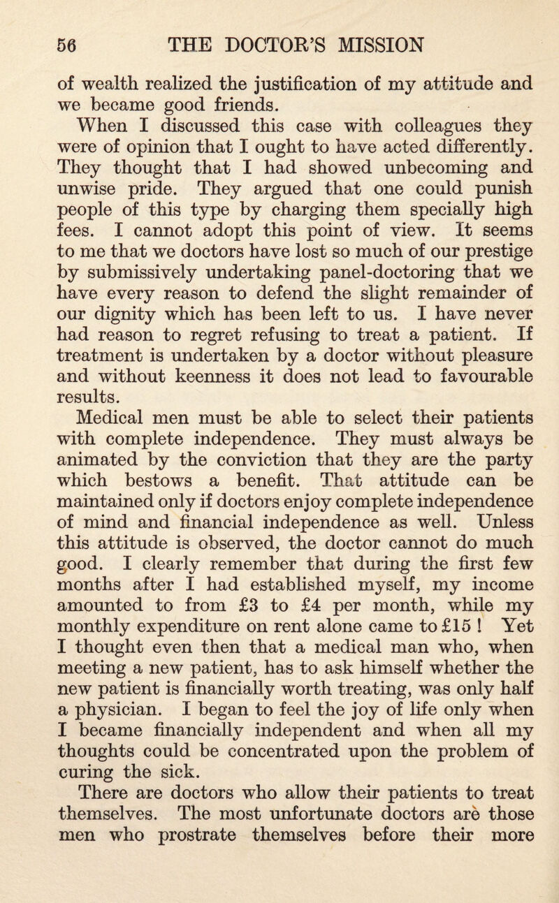 of wealth realized the justification of my attitude and we became good friends. When I discussed this case with colleagues they were of opinion that I ought to have acted differently. They thought that I had showed unbecoming and unwise pride. They argued that one could punish people of this type by charging them specially high fees. I cannot adopt this point of view. It seems to me that we doctors have lost so much of our prestige by submissively undertaking panel-doctoring that we have every reason to defend the slight remainder of our dignity which has been left to us. I have never had reason to regret refusing to treat a patient. If treatment is undertaken by a doctor without pleasure and without keenness it does not lead to favourable results. Medical men must be able to select their patients with complete independence. They must always be animated by the conviction that they are the party which bestows a benefit. That attitude can be maintained only if doctors enjoy complete independence of mind and financial independence as well. Unless this attitude is observed, the doctor cannot do much good. I clearly remember that during the first few months after I had established myself, my income amounted to from £3 to £4 per month, while my monthly expenditure on rent alone came to £15 ! Yet I thought even then that a medical man who, when meeting a new patient, has to ask himself whether the new patient is financially worth treating, was only half a physician. I began to feel the joy of life only when I became financially independent and when all my thoughts could be concentrated upon the problem of curing the sick. There are doctors who allow their patients to treat themselves. The most unfortunate doctors are those men who prostrate themselves before their more