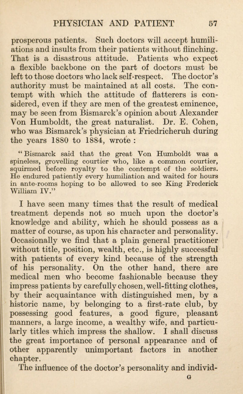 prosperous patients. Such doctors will accept humili¬ ations and insults from their patients without flinching. That is a disastrous attitude. Patients who expect a flexible backbone on the part of doctors must be left to those doctors who lack self-respect. The doctor’s authority must be maintained at all costs. The con¬ tempt with which the attitude of flatterers is con¬ sidered, even if they are men of the greatest eminence, may be seen from Bismarck’s opinion about Alexander Von Humboldt, the great naturalist. Dr. E. Cohen, who was Bismarck’s physician at Friedricheruh during the years 1880 to 1884, wrote : “ Bismarck said that the great Von Humboldt was a spineless, grovelling courtier who, like a common courtier, squirmed before royalty to the contempt of the soldiers. He endured patiently every humiliation and waited for hours in ante-rooms hoping to be allowed to see King Frederick William IV.” I have seen many times that the result of medical treatment depends not so much upon the doctor’s knowledge and ability, which he should possess as a matter of course, as upon his character and personality. Occasionally we find that a plain general practitioner without title, position, wealth, etc., is highly successful with patients of every kind because of the strength of his personality. On the other hand, there are medical men who become fashionable because they impress patients by carefully chosen, well-fitting clothes, by their acquaintance with distinguished men, by a historic name, by belonging to a first-rate club, by possessing good features, a good figure, pleasant manners, a large income, a wealthy wife, and particu¬ larly titles which impress the shallow. I shall discuss the great importance of personal appearance and of other apparently unimportant factors in another chapter. The influence of the doctor’s personality and individ- G