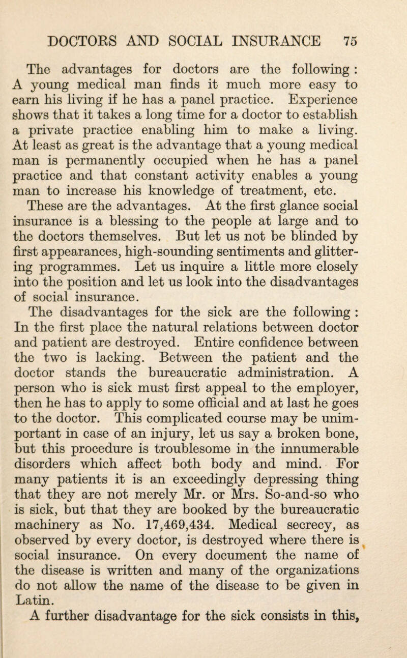 The advantages for doctors are the following : A young medical man finds it much more easy to earn his living if he has a panel practice. Experience shows that it takes a long time for a doctor to establish a private practice enabling him to make a living. At least as great is the advantage that a young medical man is permanently occupied when he has a panel practice and that constant activity enables a young man to increase his knowledge of treatment, etc. These are the advantages. At the first glance social insurance is a blessing to the people at large and to the doctors themselves. But let us not be blinded by first appearances, high-sounding sentiments and glitter¬ ing programmes. Let us inquire a little more closely into the position and let us look into the disadvantages of social insurance. The disadvantages for the sick are the following : In the first place the natural relations between doctor and patient are destroyed. Entire confidence between the two is lacking. Between the patient and the doctor stands the bureaucratic administration. A person who is sick must first appeal to the employer, then he has to apply to some official and at last he goes to the doctor. This complicated course may be unim¬ portant in case of an injury, let us say a broken bone, but this procedure is troublesome in the innumerable disorders which affect both body and mind. For many patients it is an exceedingly depressing thing that they are not merely Mr. or Mrs. So-and-so who is sick, but that they are booked by the bureaucratic machinery as No. 17,469,434. Medical secrecy, as observed by every doctor, is destroyed where there is social insurance. On every document the name of the disease is written and many of the organizations do not allow the name of the disease to be given in Latin. A further disadvantage for the sick consists in this,
