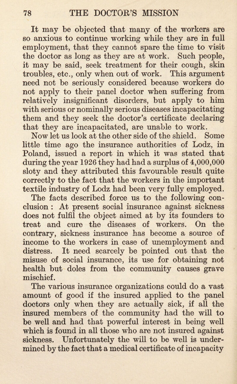 It may be objected that many of the workers are so anxious to continue working while they are in full employment, that they cannot spare the time to visit the doctor as long as they are at work. Such people, it may be said, seek treatment for their cough, skin troubles, etc., only when out of work. This argument need not be seriously considered because workers do not apply to their panel doctor when suffering from relatively insignificant disorders, but apply to him with serious or nominally serious diseases incapacitating them and they seek the doctor’s certificate declaring that they are incapacitated, are unable to work. Now let us look at the other side of the shield. Some little time ago the insurance authorities of Lodz, in Poland, issued a report in which it was stated that during the year 1926 they had had a surplus of 4,000,000 sloty and they attributed this favourable result quite correctly to the fact that the workers in the important textile industry of Lodz had been very fully employed. The facts described force us to the following con¬ clusion : At present social insurance against sickness does not fulfil the object aimed at by its founders to treat and cure the diseases of workers. On the contrary, sickness insurance has become a source of income to the workers in case of unemployment and distress. It need scarcely be pointed out that the misuse of social insurance, its use for obtaining not health but doles from the community causes grave mischief. The various insurance organizations could do a vast amount of good if the insured applied to the panel doctors only when they are actually sick, if all the insured members of the community had the will to be well and had that powerful interest in being well which is found in all those who are not insured against sickness. Unfortunately the will to be well is under¬ mined by the fact that a medical certificate of incapacity