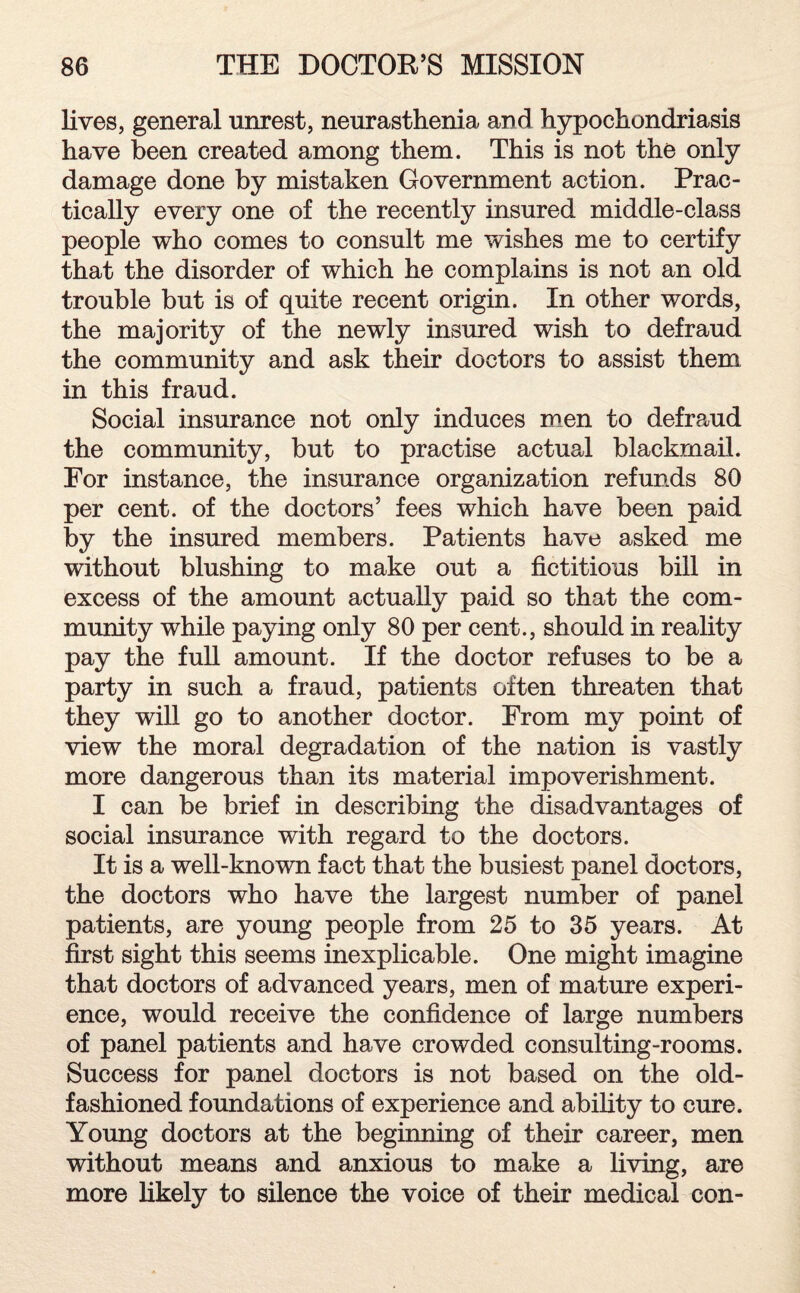 lives, general unrest, neurasthenia and hypochondriasis have been created among them. This is not the only damage done by mistaken Government action. Prac¬ tically every one of the recently insured middle-class people who comes to consult me wishes me to certify that the disorder of which he complains is not an old trouble but is of quite recent origin. In other words, the majority of the newly insured wish to defraud the community and ask their doctors to assist them in this fraud. Social insurance not only induces men to defraud the community, but to practise actual blackmail. For instance, the insurance organization refunds 80 per cent, of the doctors’ fees which have been paid by the insured members. Patients have asked me without blushing to make out a fictitious bill in excess of the amount actually paid so that the com¬ munity while paying only 80 per cent., should in reality pay the full amount. If the doctor refuses to be a party in such a fraud, patients often threaten that they will go to another doctor. From my point of view the moral degradation of the nation is vastly more dangerous than its material impoverishment. I can be brief in describing the disadvantages of social insurance with regard to the doctors. It is a well-known fact that the busiest panel doctors, the doctors who have the largest number of panel patients, are young people from 25 to 35 years. At first sight this seems inexplicable. One might imagine that doctors of advanced years, men of mature experi¬ ence, would receive the confidence of large numbers of panel patients and have crowded consulting-rooms. Success for panel doctors is not based on the old- fashioned foundations of experience and ability to cure. Young doctors at the beginning of their career, men without means and anxious to make a living, are more likely to silence the voice of their medical con-