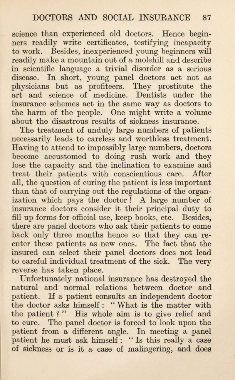 science than experienced old doctors. Hence begin¬ ners readily write certificates, testifying incapacity to work. Besides, inexperienced young beginners will readily make a mountain out of a molehill and describe in scientific language a trivial disorder as a serious disease. In short, young panel doctors act not as physicians but as profiteers. They prostitute the art and science of medicine. Dentists under the insurance schemes act in the same way as doctors to the harm of the people. One might write a volume about the disastrous results of sickness insurance. The treatment of unduly large numbers of patients necessarily leads to careless and worthless treatment. Having to attend to impossibly large numbers, doctors become accustomed to doing rush work and they lose the capacity and the inclination to examine and treat their patients with conscientious care. After all, the question of curing the patient is less important than that of carrying out the regulations of the organ¬ ization which pays the doctor ! A large number of insurance doctors consider it their principal duty to fill up forms for official use, keep books, etc. Besides, there are panel doctors who ask their patients to come back only three months hence so that they can re¬ enter these patients as new ones. The fact that the insured can select their panel doctors does not lead to careful individual treatment of the sick. The very reverse has taken place. Unfortunately national insurance has destroyed the natural and normal relations between doctor and patient. If a patient consults an independent doctor the doctor asks himself : “ What is the matter with the patient ? ” His whole aim is to give relief and to cure. The panel doctor is forced to look upon the patient from a different angle. In meeting a panel patient he must ask himself : “ Is this really a case of sickness or is it a case of malingering, and does