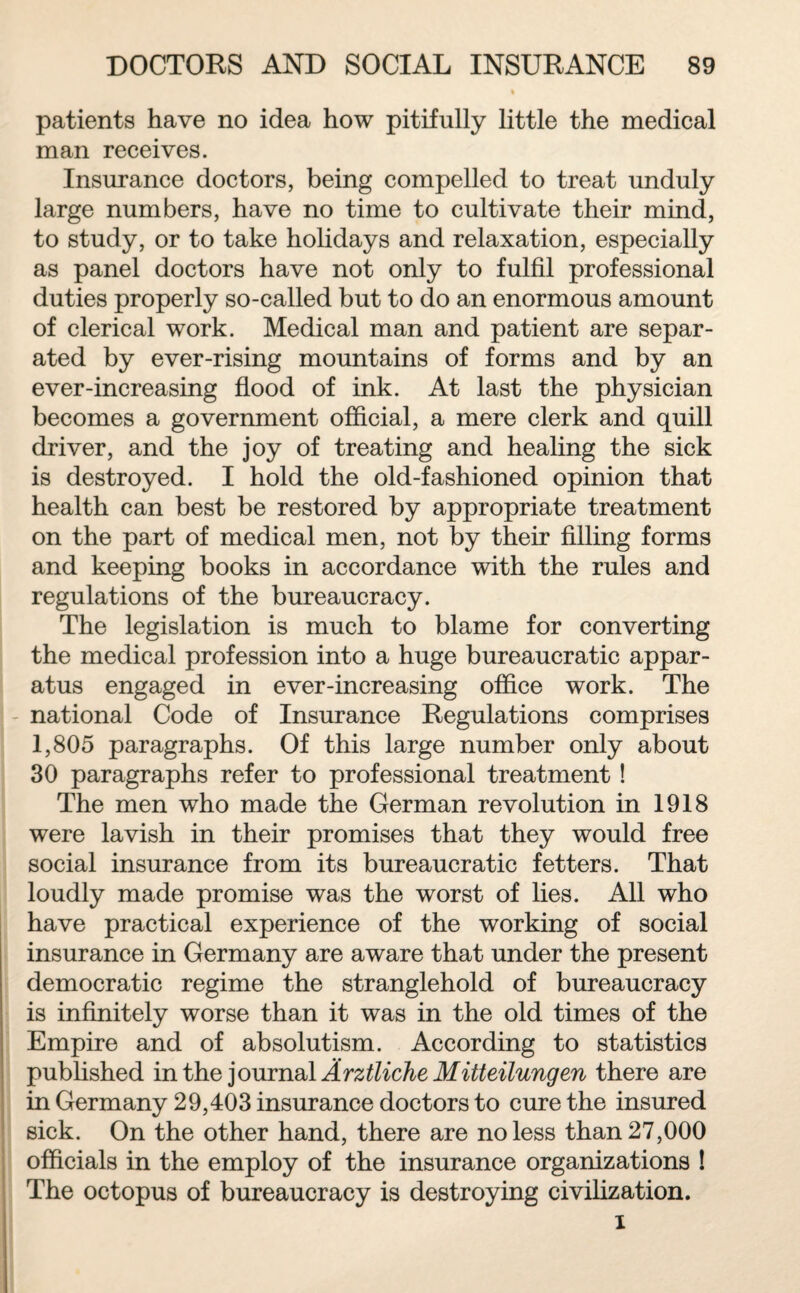 patients have no idea how pitifully little the medical man receives. Insurance doctors, being compelled to treat unduly large numbers, have no time to cultivate their mind, to study, or to take holidays and relaxation, especially as panel doctors have not only to fulfil professional duties properly so-called but to do an enormous amount of clerical work. Medical man and patient are separ¬ ated by ever-rising mountains of forms and by an ever-increasing flood of ink. At last the physician becomes a government official, a mere clerk and quill driver, and the joy of treating and healing the sick is destroyed. I hold the old-fashioned opinion that health can best be restored by appropriate treatment on the part of medical men, not by their filling forms and keeping books in accordance with the rules and regulations of the bureaucracy. The legislation is much to blame for converting the medical profession into a huge bureaucratic appar¬ atus engaged in ever-increasing office work. The national Code of Insurance Regulations comprises 1,805 paragraphs. Of this large number only about 30 paragraphs refer to professional treatment! The men who made the German revolution in 1918 were lavish in their promises that they would free social insurance from its bureaucratic fetters. That loudly made promise was the worst of lies. All who have practical experience of the working of social insurance in Germany are aware that under the present democratic regime the stranglehold of bureaucracy is infinitely worse than it was in the old times of the Empire and of absolutism. According to statistics published in the journal Ärztliche Mitteilungen there are in Germany 29,403 insurance doctors to cure the insured sick. On the other hand, there are no less than 27,000 officials in the employ of the insurance organizations ! The octopus of bureaucracy is destroying civilization. i