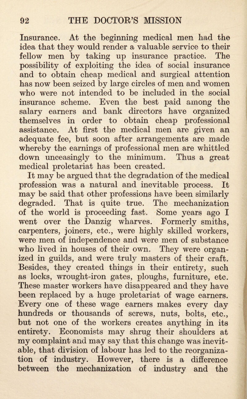 Insurance. At the beginning medical men had the idea that they would render a valuable service to their fellow men by taking up insurance practice. The possibility of exploiting the idea of social insurance and to obtain cheap medical and surgical attention has now been seized by large circles of men and women who were not intended to be included in the social insurance scheme. Even the best paid among the salary earners and bank directors have organized themselves in order to obtain cheap professional assistance. At first the medical men are given an adequate fee, but soon after arrangements are made whereby the earnings of professional men are whittled down unceasingly to the minimum. Thus a great medical proletariat has been created. It may be argued that the degradation of the medical profession was a natural and inevitable process. It may be said that other professions have been similarly degraded. That is quite true. The mechanization of the world is proceeding fast. Some years ago I went over the Danzig wharves. Formerly smiths, carpenters, joiners, etc., were highly skilled workers, were men of independence and were men of substance who lived in houses of their own. They were organ¬ ized in guilds, and were truly masters of their craft. Besides, they created things in their entirety, such as locks, wrought-iron gates, ploughs, furniture, etc. These master workers have disappeared and they have been replaced by a huge proletariat of wage earners. Every one of these wage earners makes every day hundreds or thousands of screws, nuts, bolts, etc., but not one of the workers creates anything in its entirety. Economists may shrug their shoulders at my complaint and may say that this change was inevit¬ able, that division of labour has led to the reorganiza¬ tion of industry. However, there is a difference between the mechanization of industry and the