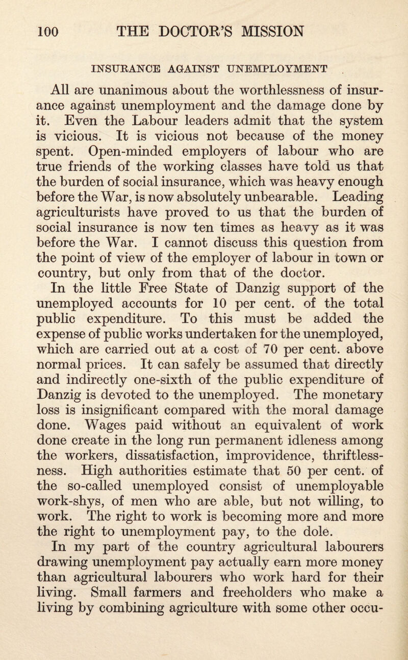 INSURANCE AGAINST UNEMPLOYMENT All are unanimous about the worthlessness of insur¬ ance against unemployment and the damage done by it. Even the Labour leaders admit that the system is vicious. It is vicious not because of the money spent. Open-minded employers of labour who are true friends of the working classes have told us that the burden of social insurance, which was heavy enough before the War, is now absolutely unbearable. Leading agriculturists have proved to us that the burden of social insurance is now ten times as heavy as it was before the War. I cannot discuss this question from the point of view of the employer of labour in town or country, but only from that of the doctor. In the little Free State of Danzig support of the unemployed accounts for 10 per cent, of the total public expenditure. To this must be added the expense of public works undertaken for the unemployed, which are carried out at a cost of 70 per cent, above normal prices. It can safely be assumed that directly and indirectly one-sixth of the public expenditure of Danzig is devoted to the unemployed. The monetary loss is insignificant compared with the moral damage done. Wages paid without an equivalent of work done create in the long run permanent idleness among the workers, dissatisfaction, improvidence, thriftless¬ ness. High authorities estimate that 50 per cent, of the so-called unemployed consist of unemployable work-shys, of men who are able, but not willing, to work. The right to work is becoming more and more the right to unemployment pay, to the dole. In my part of the country agricultural labourers drawing unemployment pay actually earn more money than agricultural labourers who work hard for their living. Small farmers and freeholders who make a living by combining agriculture with some other occu-