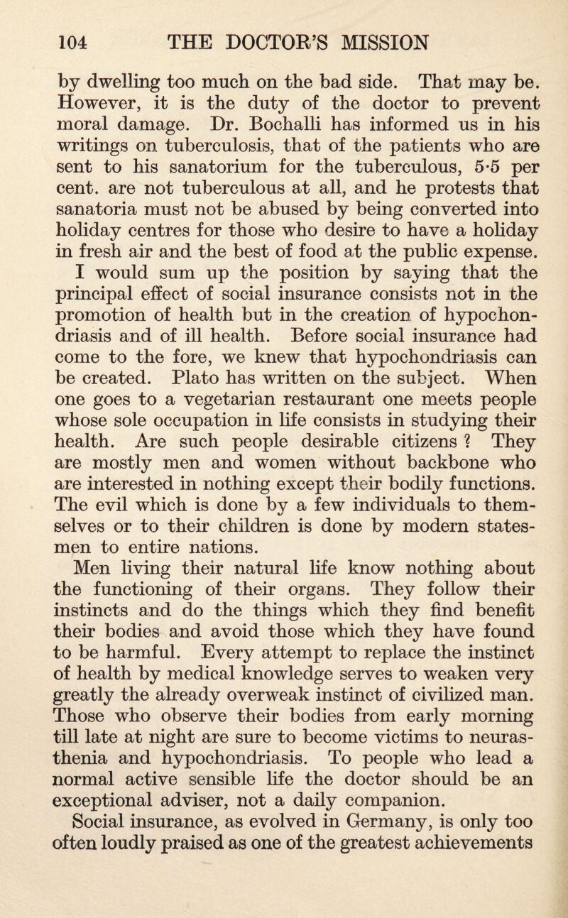 by dwelling too much on the bad side. That may be. However, it is the duty of the doctor to prevent moral damage. Dr. Bochalli has informed us in his writings on tuberculosis, that of the patients who are sent to his sanatorium for the tuberculous, 5-5 per cent, are not tuberculous at all, and he protests that sanatoria must not be abused by being converted into holiday centres for those who desire to have a holiday in fresh air and the best of food at the public expense. I would sum up the position by saying that the principal effect of social insurance consists not in the promotion of health but in the creation of hypochon¬ driasis and of ill health. Before social insurance had come to the fore, we knew that hypochondriasis can be created. Plato has written on the subject. When one goes to a vegetarian restaurant one meets people whose sole occupation in life consists in studying their health. Are such people desirable citizens ? They are mostly men and women without backbone who are interested in nothing except their bodily functions. The evil which is done by a few individuals to them¬ selves or to their children is done by modern states¬ men to entire nations. Men living their natural life know nothing about the functioning of their organs. They follow their instincts and do the things which they find benefit their bodies and avoid those which they have found to be harmful. Every attempt to replace the instinct of health by medical knowledge serves to weaken very greatly the already overweak instinct of civilized man. Those who observe their bodies from early morning till late at night are sure to become victims to neuras¬ thenia and hypochondriasis. To people who lead a normal active sensible life the doctor should be an exceptional adviser, not a daily companion. Social insurance, as evolved in Germany, is only too often loudly praised as one of the greatest achievements