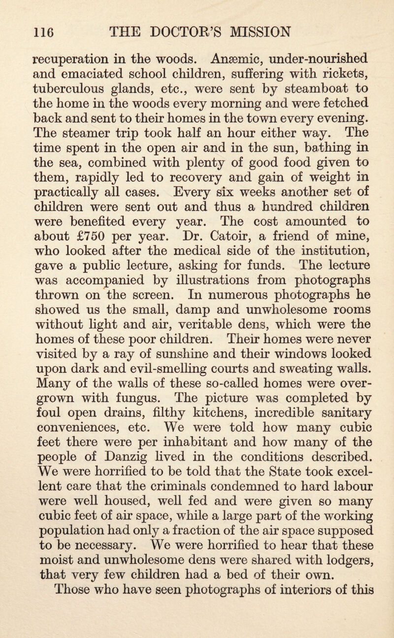 recuperation in the woods. Anaemic, under-nourished and emaciated school children, suffering with rickets, tuberculous glands, etc., were sent by steamboat to the home in the woods every morning and were fetched back and sent to their homes in the town every evening. The steamer trip took half an hour either way. The time spent in the open air and in the sun, bathing in the sea, combined with plenty of good food given to them, rapidly led to recovery and gain of weight in practically all cases. Every six weeks another set of children were sent out and thus a hundred children were benefited every year. The cost amounted to about £750 per year. Dr. Catoir, a friend of mine, who looked after the medical side of the institution, gave a public lecture, asking for funds. The lecture was accompanied by illustrations from photographs thrown on the screen. In numerous photographs he showed us the small, damp and unwholesome rooms without light and air, veritable dens, which were the homes of these poor children. Their homes were never visited by a ray of sunshine and their windows looked upon dark and evil-smelling courts and sweating walls. Many of the walls of these so-called homes were over¬ grown with fungus. The picture was completed by foul open drains, filthy kitchens, incredible sanitary conveniences, etc. We were told how many cubic feet there were per inhabitant and how many of the people of Danzig lived in the conditions described. We were horrified to be told that the State took excel¬ lent care that the criminals condemned to hard labour were well housed, well fed and were given so many cubic feet of air space, while a large part of the working population had only a fraction of the air space supposed to be necessary. We were horrified to hear that these moist and unwholesome dens were shared with lodgers, that very few children had a bed of their own. Those who have seen photographs of interiors of this