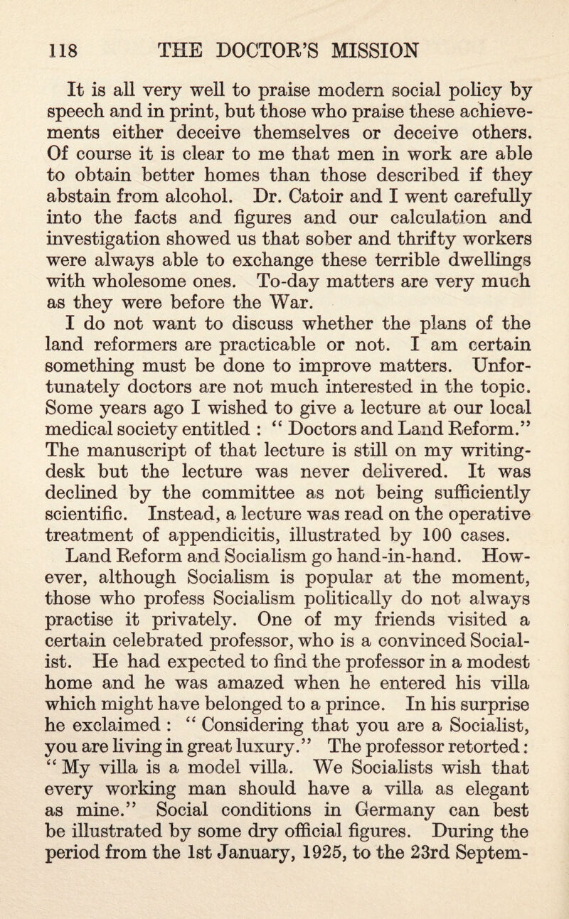 It is all very well to praise modern social policy by speech and in print, but those who praise these achieve¬ ments either deceive themselves or deceive others. Of course it is clear to me that men in work are able to obtain better homes than those described if they abstain from alcohol. Dr. Catoir and I went carefully into the facts and figures and our calculation and investigation showed us that sober and thrifty workers were always able to exchange these terrible dwellings with wholesome ones. To-day matters are very much as they were before the War. I do not want to discuss whether the plans of the land reformers are practicable or not. I am certain something must be done to improve matters. Unfor¬ tunately doctors are not much interested in the topic. Some years ago I wished to give a lecture at our local medical society entitled : “ Doctors and Land Reform.” The manuscript of that lecture is still on my writing- desk but the lecture was never delivered. It was declined by the committee as not being sufficiently scientific. Instead, a lecture was read on the operative treatment of appendicitis, illustrated by 100 cases. Land Reform and Socialism go hand-in-hand. How¬ ever, although Socialism is popular at the moment, those who profess Socialism politically do not always practise it privately. One of my friends visited a certain celebrated professor, who is a convinced Social¬ ist. He had expected to find the professor in a modest home and he was amazed when he entered his villa which might have belonged to a prince. In his surprise he exclaimed : “ Considering that you are a Socialist, you are living in great luxury.’’ The professor retorted: “ My villa is a model villa. We Socialists wish that every working man should have a villa as elegant as mine.” Social conditions in Germany can best be illustrated by some dry official figures. During the period from the 1st January, 1925, to the 23rd Septem-